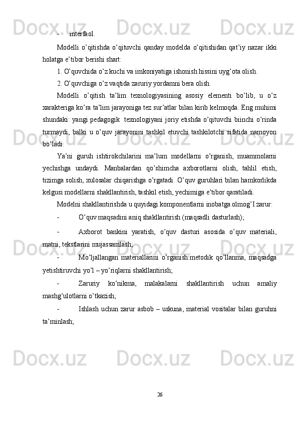 - interfaol.
Modelli   o’qitishda   o’qituvchi   qanday   modelda   o’qitishidan   qat’iy   nazar   ikki
holatga e’tibor berishi shart:
1. O’quvchida o’z kuchi va imkoniyatiga ishonish hissini uyg’ota olish.
2. O’quvchiga o’z vaqtida zaruriy yordamni bera olish.
Modelli   o’qitish   ta’lim   texnologiyasining   asosiy   elementi   bo’lib,   u   o’z
xarakteriga ko’ra ta’lim jarayoniga tez sur’atlar bilan kirib kelmoqda. Eng muhimi
shundaki:  yangi pedagogik   texnologiyani joriy etishda o’qituvchi biinchi  o’rinda
turmaydi,   balki   u   o’quv   jarayonini   tashkil   etuvchi   tashkilotchi   sifatida   namoyon
bo’ladi.
Ya’ni   guruh   ishtirokchilarini   ma’lum   modellarni   o’rganish,   muammolarni
yechishga   undaydi.   Manbalardan   qo’shimcha   axborotlarni   olish,   tahlil   etish,
tizimga solish, xulosalar chiqarishga o’rgatadi. O’quv guruhlari bilan hamkorlikda
kelgusi modellarni shakllantirish, tashkil etish, yechimiga e’tibor qaratiladi.
Modelni shakllantirishda u quyidagi komponentlarni inobatga olmog’I zarur:  
- O’quv maqsadini aniq shakllantirish (maqsadli dasturlash);
- Axborot   bankini   yaratish,   o’quv   dasturi   asosida   o’quv   materiali,
matni, tekstlarini mujassamlash;
- Mo’ljallangan   materiallarini   o’rganish:metodik   qo’llanma,   maqsadga
yetishtiruvchi yo’l – yo’riqlarni shakllantirish;
- Zaruriy   ko’nikma,   malakalarni   shakllantirish   uchun   amaliy
mashg’ulotlarni o’tkazish;
- Ishlash  uchun  zarur   asbob  – uskuna,  material   vositalar  bilan  guruhni
ta’minlash;
26