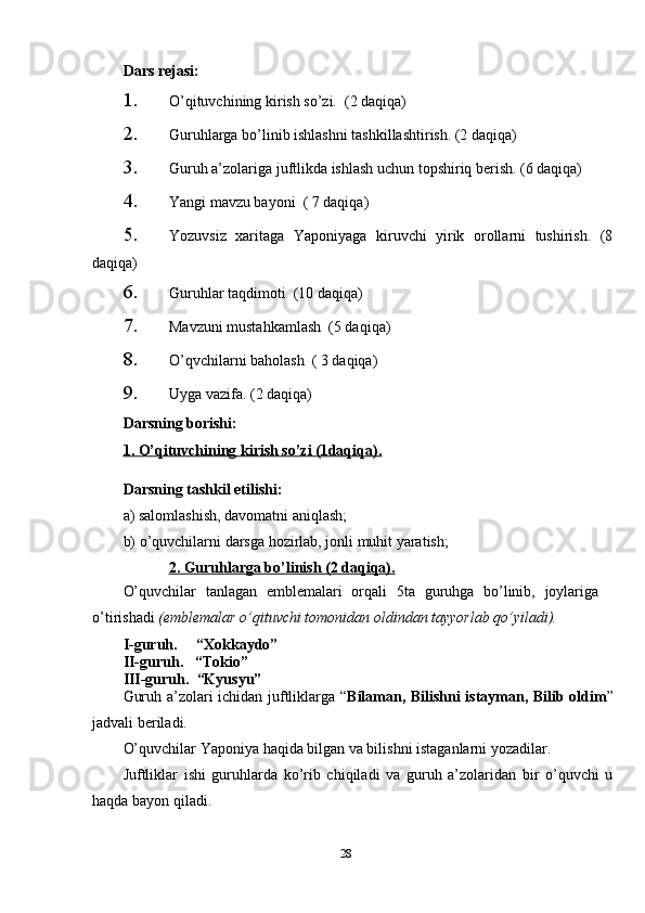 Dars rejasi: 
1. O’qituvchining kirish so’zi.  (2 daqiqa)
2. Guruhlarga bo’linib ishlashni tashkillashtirish. (2 daqiqa)
3. Guruh a’zolariga juftlikda ishlash uchun topshiriq berish. (6 daqiqa)
4. Yangi mavzu bayoni  ( 7 daqiqa)
5. Yozuvsiz   xaritaga   Yaponiyaga   kiruvchi   yirik   orollarni   tushirish.   (8
daqiqa)
6. Guruhlar taqdimoti  (10 daqiqa)
7. Mavzuni mustahkamlash  (5 daqiqa)
8. O’qvchilarni baholash  ( 3 daqiqa)
9. Uyga vazifa. (2 daqiqa)
Darsning borishi:
1. O’qituvchining kirish so’zi (1daqiqa).
Darsning tashkil etilishi:
a) salomlashish, davomatni aniqlash;
b) o’quvchilarni darsga hozirlab, jonli muhit yaratish;
              2. Guruhlarga bo’linish (2 daqiqa).
O’quvchilar   tanlagan   emblemalari   orqali   5ta   guruhga   bo’linib,   joylariga
o’tirishadi  (emblemalar o’qituvchi tomonidan oldindan tayyorlab qo’yiladi). 
I-guruh.     “Xokkaydo”  
II-guruh.   “Tokio”
III-guruh.  “Kyusyu”
Guruh a’zolari ichidan juftliklarga “ Bilaman, Bilishni istayman, Bilib oldim ”
jadvali beriladi.
O’quvchilar Yaponiya haqida bilgan va bilishni istaganlarni yozadilar.
Juftliklar   ishi   guruhlarda   ko’rib   chiqiladi   va   guruh   a’zolaridan   bir   o’quvchi   u
haqda bayon qiladi. 
28 