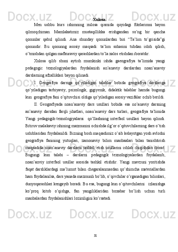 Xulosa.
Men   ushbu   kurs   ishimning   xulosa   qismida   quyidagi   fikrlarimni   bayon
qilmoqchiman.   Mamlakatimiz   mustaqillikka   erishgandan   so’ng   bir   qancha
qonunlar   qabul   qilindi.   Ana   shunday   qonunlardan   biri   “Ta’lim   to’grisida”gi
qonundir.   Bu   qonunng   asosiy   maqsadi:   ta’lim   sohasini   tubdan   isloh   qilish,
o’tmishdan qolgan mafkuraviy qarashlardan to’la xalos etishdan iboratdir. 
Xulosa   qilib   shuni   aytish   mumkinki   ishda   gaeografiya   ta’limida   yangi
pedagogic   texnologiyalardan   foydalanish   an’anaviy   darslardan   noan’anaviy
darslarning afzalliklari bayon qilinadi. 
I.   Geografiya   darsiga   qo’yiladigan   talablar   bobida   geografiya   darslariga
qo’yiladigan   tarbiyaviy,   psixologik,   gigiyenik,   didaktik   talablar   hamda   bugungi
kun  geografiya fani o’qituvchisi oldiga qo’yiladigan asosiy vazifalar ochib berildi.
II.   Geografiyada   noan’anaviy   dars   usullari   bobida   esa   no’anaviy   darsning
an’anaviy   darsdan   farqli   jihatlari,   noan’anaviy   dars   turlari,   geografiya   ta’limida
Yangi   pedagogik-texnologiyalarni     qo’llashning   interfaol   usullari   bayon   qilindi.
Bitiruv malakaviy ishining mazmunini ochishda ilg’or o’qituvchilarning dars o’tish
uslublaridan foydalanildi. Bizning bosh maqsadimiz o’sib kelayotgan yosh avlodni
geografiya   fanining   yutuqlari,   zamonaviy   bilim   manbaalari   bilan   tanishtirish
maqsadida   noan’anaviy   darslarni   tashkil   etish   usullarini   ishlab   chiqishdan   iborat.
Bugungi   kun   talabi   –   darslarni   pedagogik   texnologiyalardan   foydalanib,
noan’anviy   interfaol   usullar   asosida   tashkil   etishdir.   Yangi   mavzuni   yoritishda
faqat   darsliklardagi   ma’lumot   bilan   chegaralanmasdan   qo’shimcha   materiallardan
ham foydalanilsa, dars yanada mazmunli bo’lib, o’qivchilar o’rganadigan bilimlari,
dunyoqarashlari kengayib boradi. Bu esa, bugungi kun o’qituvchilarini   izlanishga
ko’proq   kitob   o’qishga,   fan   yangiliklaridan   boxabar   bo’lish   uchun   turli
manbalardan foydalanishlari lozimligini ko’rsatadi. 
31 