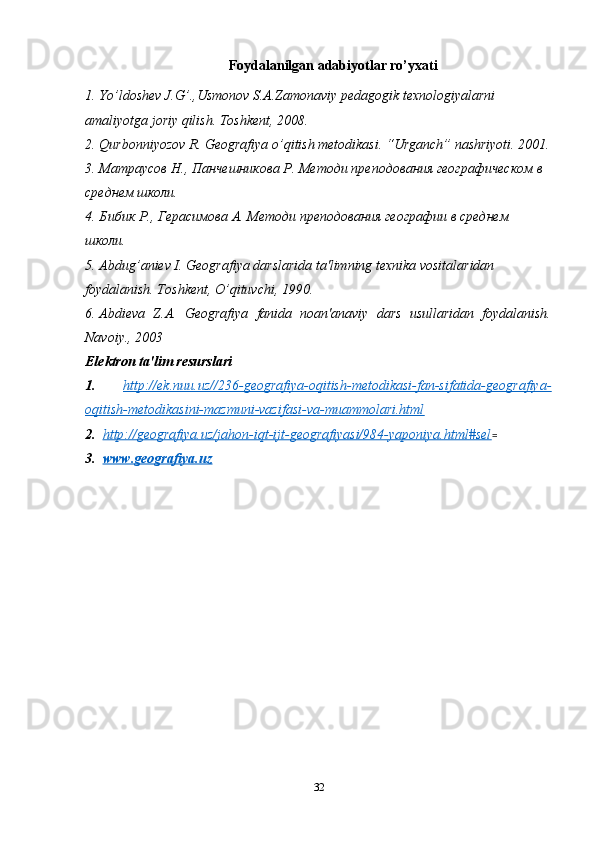 Foydalanilgan adabiyotlar ro’yxati
1. Yo’ldoshev J.G’.,Usmonov S.A.Zamonaviy pedagogik texnologiyalarni 
amaliyotga joriy qilish. Toshkent, 2008.
2. Qurbonniyozov R. Geografiya o’qitish metodikasi. “Urganch” nashriyoti. 2001.
3. Матраусов Н., Панчешникова Р. Методи преподования географическом в 
среднем школи.
4. Бибик Р., Герасимова А. Методи преподования географии в среднем 
школи. 
5. Abdug’aniev I. Geografiya darslarida ta'limning texnika vositalaridan 
foydalanish. Toshkent, O’qituvchi, 1990.
6. Abdieva   Z.A.   Geografiya   fanida   noan'anaviy   dars   usullaridan   foydalanish.
Navoiy., 2003
Elektron ta'lim resurslari
1.   http://ek.nuu.uz//236-geografiya-oqitish-metodikasi-fan-sifatida-geografiya-
oqitish-metodikasini-mazmuni-vazifasi-va-muammolari.html  
2 .   http://geografiya.uz/jahon-iqt-ijt-geografiyasi/984-yaponiya.html#sel =  
3.   www.geografiya.uz  
32 