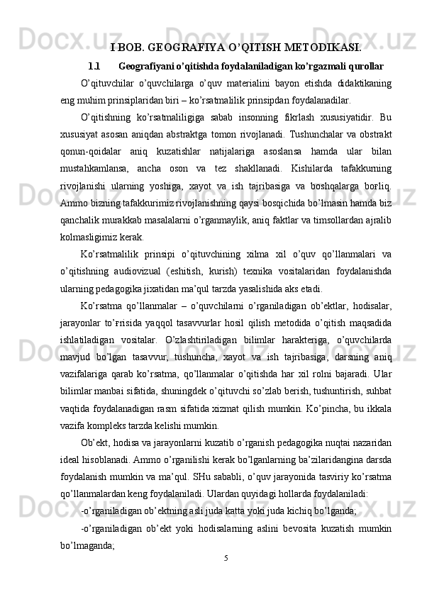 I BOB. GEOGRAFIYA O’QITISH METODIKASI.
1.1 Geografiyani o’qitishda foydalaniladigan ko’rgazmali qurollar
O’qituvchilar   o’quvchilarga   o’quv   materialini   bayon   etishda   didaktikaning
eng muhim prinsiplaridan biri – ko’rsatmalilik prinsipdan foydalanadilar. 
O’qitishning   ko’rsatmaliligiga   sabab   insonning   fikrlash   xususiyatidir.   Bu
xususiyat   asosan   aniqdan   abstraktga   tomon   rivojlanadi.   Tushunchalar   va   obstrakt
qonun-qoidalar   aniq   kuzatishlar   natijalariga   asoslansa   hamda   ular   bilan
mustahkamlansa,   ancha   oson   va   tez   shakllanadi.   Kishilarda   tafakkurning
rivojlanishi   ularning   yoshiga,   xayot   va   ish   tajribasiga   va   boshqalarga   boғliq.
Ammo bizning tafakkurimiz rivojlanishning qaysi bosqichida bo’lmasin hamda biz
qanchalik murakkab masalalarni o’rganmaylik, aniq faktlar va timsollardan ajralib
kolmasligimiz kerak.
Ko’rsatmalilik   prinsipi   o’qituvchining   xilma   xil   o’quv   qo’llanmalari   va
o’qitishning   audiovizual   (eshitish,   kurish)   texnika   vositalaridan   foydalanishda
ularning pedagogika jixatidan ma’qul tarzda yasalishida aks etadi. 
Ko’rsatma   qo’llanmalar   –   o’quvchilarni   o’rganiladigan   ob’ektlar,   hodisalar,
jarayonlar   to’ғrisida   yaqqol   tasavvurlar   hosil   qilish   metodida   o’qitish   maqsadida
ishlatiladigan   vositalar.   O’zlashtiriladigan   bilimlar   harakteriga,   o’quvchilarda
mavjud   bo’lgan   tasavvur,   tushuncha,   xayot   va   ish   tajribasiga,   darsning   aniq
vazifalariga   qarab   ko’rsatma,   qo’llanmalar   o’qitishda   har   xil   rolni   bajaradi.   Ular
bilimlar manbai sifatida, shuningdek o’qituvchi so’zlab berish, tushuntirish, suhbat
vaqtida foydalanadigan rasm sifatida xizmat qilish mumkin. Ko’pincha, bu ikkala
vazifa kompleks tarzda kelishi mumkin. 
Ob’ekt, hodisa va jarayonlarni kuzatib o’rganish pedagogika nuqtai nazaridan
ideal hisoblanadi. Ammo o’rganilishi kerak bo’lganlarning ba’zilaridangina darsda
foydalanish mumkin va ma’qul. SHu sababli, o’quv jarayonida tasviriy ko’rsatma
qo’llanmalardan keng foydalaniladi. Ulardan quyidagi hollarda foydalaniladi:
-o’rganiladigan ob’ektning asli juda katta yoki juda kichiq bo’lganda;
-o’rganiladigan   ob’ekt   yoki   hodisalarning   aslini   bevosita   kuzatish   mumkin
bo’lmaganda;
5