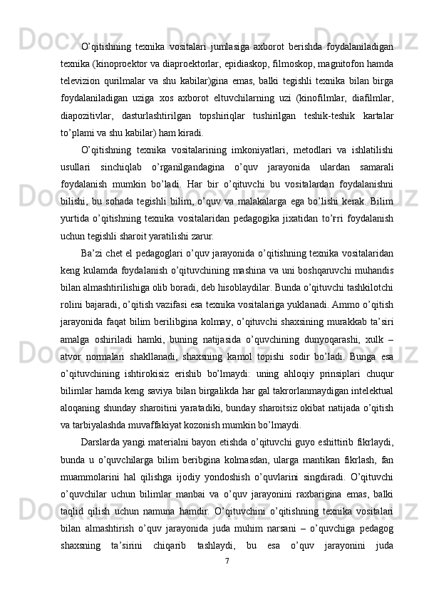 O’qitishning   texnika   vositalari   jumlasiga   axborot   berishda   foydalaniladigan
texnika (kinoproektor va diaproektorlar, epidiaskop, filmoskop, magnitofon hamda
televizion   qurilmalar   va   shu   kabilar)gina   emas,   balki   tegishli   texnika   bilan   birga
foydalaniladigan   uziga   xos   axborot   eltuvchilarning   uzi   (kinofilmlar,   diafilmlar,
diapozitivlar,   dasturlashtirilgan   topshiriqlar   tushirilgan   teshik-teshik   kartalar
to’plami va shu kabilar) ham kiradi. 
O’qitishning   texnika   vositalarining   imkoniyatlari,   metodlari   va   ishlatilishi
usullari   sinchiqlab   o’rganilgandagina   o’quv   jarayonida   ulardan   samarali
foydalanish   mumkin   bo’ladi.   Har   bir   o’qituvchi   bu   vositalardan   foydalanishni
bilishi,   bu   sohada   tegishli   bilim,   o’quv   va   malakalarga   ega   bo’lishi   kerak.   Bilim
yurtida   o’qitishning   texnika   vositalaridan   pedagogika   jixatidan   to’ғri   foydalanish
uchun tegishli sharoit yaratilishi zarur.
Ba’zi chet el pedagoglari o’quv jarayonida o’qitishning texnika vositalaridan
keng kulamda foydalanish o’qituvchining mashina va uni boshqaruvchi muhandis
bilan almashtirilishiga olib boradi, deb hisoblaydilar. Bunda o’qituvchi tashkilotchi
rolini bajaradi, o’qitish vazifasi esa texnika vositalariga yuklanadi. Ammo o’qitish
jarayonida faqat  bilim  berilibgina kolmay, o’qituvchi shaxsining  murakkab ta’siri
amalga   oshiriladi   hamki,   buning   natijasida   o’quvchining   dunyoqarashi,   xulk   –
atvor   normalari   shakllanadi,   shaxsning   kamol   topishi   sodir   bo’ladi.   Bunga   esa
o’qituvchining   ishtirokisiz   erishib   bo’lmaydi:   uning   ahloqiy   prinsiplari   chuqur
bilimlar hamda keng saviya bilan birgalikda har gal takrorlanmaydigan intelektual
aloqaning shunday sharoitini yaratadiki, bunday sharoitsiz okibat natijada o’qitish
va tarbiyalashda muvaffakiyat kozonish mumkin bo’lmaydi. 
Darslarda yangi materialni bayon etishda o’qituvchi guyo eshittirib fikrlaydi,
bunda   u   o’quvchilarga   bilim   beribgina   kolmasdan,   ularga   mantikan   fikrlash,   fan
muammolarini   hal   qilishga   ijodiy   yondoshish   o’quvlarini   singdiradi.   O’qituvchi
o’quvchilar   uchun   bilimlar   manbai   va   o’quv   jarayonini   raxbarigina   emas,   balki
taqlid   qilish   uchun   namuna   hamdir.   O’qituvchini   o’qitishning   texnika   vositalari
bilan   almashtirish   o’quv   jarayonida   juda   muhim   narsani   –   o’quvchiga   pedagog
shaxsning   ta’sirini   chiqarib   tashlaydi,   bu   esa   o’quv   jarayonini   juda
7 