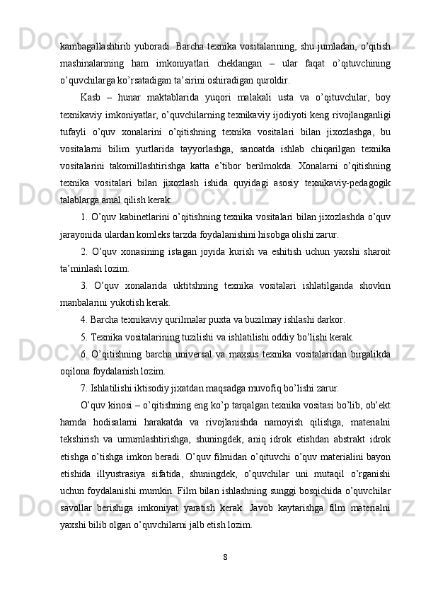 kambagallashtirib  yuboradi.  Barcha  texnika  vositalarining,  shu   jumladan,  o’qitish
mashinalarining   ham   imkoniyatlari   cheklangan   –   ular   faqat   o’qituvchining
o’quvchilarga ko’rsatadigan ta’sirini oshiradigan quroldir.
Kasb   –   hunar   maktablarida   yuqori   malakali   usta   va   o’qituvchilar,   boy
texnikaviy imkoniyatlar, o’quvchilarning texnikaviy ijodiyoti keng rivojlanganligi
tufayli   o’quv   xonalarini   o’qitishning   texnika   vositalari   bilan   jixozlashga,   bu
vositalarni   bilim   yurtlarida   tayyorlashga,   sanoatda   ishlab   chiqarilgan   texnika
vositalarini   takomillashtirishga   katta   e’tibor   berilmokda.   Xonalarni   o’qitishning
texnika   vositalari   bilan   jixozlash   ishida   quyidagi   asosiy   texnikaviy-pedagogik
talablarga amal qilish kerak:
1. O’quv kabinetlarini o’qitishning texnika vositalari bilan jixozlashda o’quv
jarayonida ulardan komleks tarzda foydalanishini hisobga olishi zarur. 
2.   O’quv   xonasining   istagan   joyida   kurish   va   eshitish   uchun   yaxshi   sharoit
ta’minlash lozim.
3.   O’quv   xonalarida   uktitshning   texnika   vositalari   ishlatilganda   shovkin
manbalarini yukotish kerak.
4. Barcha texnikaviy qurilmalar puxta va buzilmay ishlashi darkor.
5. Texnika vositalarining tuzilishi va ishlatilishi oddiy bo’lishi kerak.
6.   O’qitishning   barcha   universal   va   maxsus   texnika   vositalaridan   birgalikda
oqilona foydalanish lozim.
7. Ishlatilishi iktisodiy jixatdan maqsadga muvofiq bo’lishi zarur. 
O’quv kinosi – o’qitishning eng ko’p tarqalgan texnika vositasi bo’lib, ob’ekt
hamda   hodisalarni   harakatda   va   rivojlanishda   namoyish   qilishga,   materialni
tekshirish   va   umumlashtirishga,   shuningdek,   aniq   idrok   etishdan   abstrakt   idrok
etishga o’tishga imkon beradi. O’quv filmidan o’qituvchi o’quv materialini bayon
etishida   illyustrasiya   sifatida,   shuningdek,   o’quvchilar   uni   mutaqil   o’rganishi
uchun foydalanishi mumkin. Film bilan ishlashning sunggi bosqichida o’quvchilar
savollar   berishiga   imkoniyat   yaratish   kerak.   Javob   kaytarishga   film   materialni
yaxshi bilib olgan o’quvchilarni jalb etish lozim. 
8