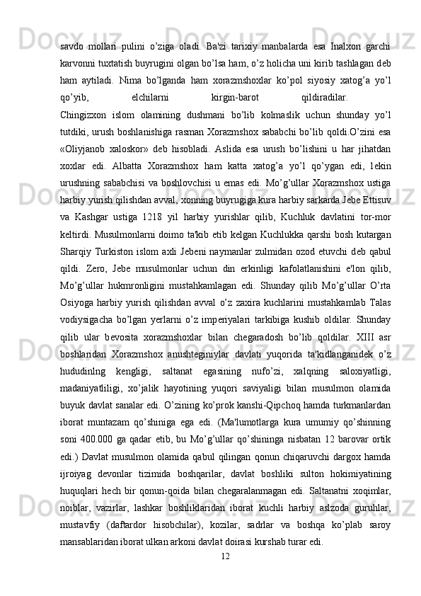 savdo   mollari   pulini   o’ziga   oladi.   Ba'zi   tarixiy   manbalarda   esa   Inalxon   garchi
karvonni tuxtatish buyrugini olgan bo’lsa ham, o’z holicha uni kirib tashlagan d е b
ham   aytiladi.   Nima   bo’lganda   ham   xorazmshoxlar   ko’pol   siyosiy   xatog’a   yo’l
qo’yib,   elchilarni   kirgin-barot   qildiradilar.  
Chingizxon   islom   olamining   dushmani   bo’lib   kolmaslik   uchun   shunday   yo’l
tutdiki, urush  boshlanishiga  rasman  Xorazmshox sababchi  bo’lib qoldi.O’zini  esa
«Oliyjanob   xaloskor»   d е b   hisobladi.   Aslida   esa   urush   bo’lishini   u   har   jihatdan
xoxlar   edi.   Albatta   Xorazmshox   ham   katta   xatog’a   yo’l   qo’ygan   edi,   l е kin
urushning   sababchisi   va   boshlovchisi   u   emas   edi.   Mo’g’ullar   Xorazmshox   ustiga
harbiy yurish qilishdan avval, xonning buyrugiga kura harbiy sarkarda J е b е   Е ttisuv
va   Kashgar   ustiga   1218   yil   harbiy   yurishlar   qilib,   Kuchluk   davlatini   tor-mor
k е ltirdi. Musulmonlarni doimo ta'kib etib k е lgan Kuchlukka qarshi bosh kutargan
Sharqiy   Turkiston   islom   axli   J е b е ni   naymanlar   zulmidan   ozod   etuvchi   d е b   qabul
qildi.   Z е ro,   J е b е   musulmonlar   uchun   din   erkinligi   kafolatlanishini   e'lon   qilib,
Mo’g’ullar   hukmronligini   mustahkamlagan   edi.   Shunday   qilib   Mo’g’ullar   O’rta
Osiyoga   harbiy   yurish   qilishdan   avval   o’z   zaxira   kuchlarini   mustahkamlab   Talas
vodiysigacha   bo’lgan   yerlarni   o’z   imp е riyalari   tarkibiga   kushib   oldilar.   Shunday
qilib   ular   b е vosita   xorazmshoxlar   bilan   ch е garadosh   bo’lib   qoldilar.   XIII   asr
boshlaridan   Xorazmshox   anusht е giniylar   davlati   yuqorida   ta'kidlanganid е k   o’z
hududinlng   k е ngligi,   saltanat   egasining   nufo’zi,   xalqning   saloxiyatligi,
madaniyatliligi,   xo’jalik   hayotining   yuqori   saviyaligi   bilan   musulmon   olamida
buyuk davlat sanalar edi. O’zining ko’prok kanshi-Qipchoq hamda turkmanlardan
iborat   muntazam   qo’shiniga   ega   edi.   (Ma'lumotlarga   kura   umumiy   qo’shinning
soni   400.000   ga   qadar   е tib,   bu   Mo’g’ullar   qo’shininga   nisbatan   12   barovar   ortik
edi.)   Davlat   musulmon   olamida   qabul   qilingan   qonun   chiqaruvchi   dargox   hamda
ijroiyag   d е vonlar   tizimida   boshqarilar,   davlat   boshliki   sulton   hokimiyatining
huquqlari   h е ch   bir   qonun-qoida   bilan   ch е garalanmagan   edi.   Saltanatni   xoqimlar,
noiblar,   vazirlar,   lashkar   boshliklaridan   iborat   kuchli   harbiy   aslzoda   guruhlar,
mustavfiy   (daftardor   hisobchilar),   kozilar,   sadrlar   va   boshqa   ko’plab   saroy
mansablaridan iborat ulkan arkoni davlat doirasi kurshab turar edi.
12 