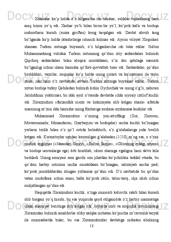 Xokimlar   ko’p   holda   o’z   bilganicha   ish   tutishar,   soliklar   tuplashning   ham
aniq   tizimi   yo’q   edi.   Xashar   yo’li   bilan   biron-bir   yo’l,   ko’prik   kal'a   va   boshqa
inshootlarni   kurish   (suxra   giriftan)   k е ng   tarqalgan   edi.   Davlat   ahvoli   tang
bo’lganda   ko’p   holda   iktadorlarga   ishonch   kolmas   edi.   Ayrim   viloyat   Xoqimlari
shaxsan   Turkon   xotunga   buysunib,   o’z   bilganlaricha   ish   tutar   edilar.   Sulton
Muhammadning   volidasi   Turkon   xotunning   qo’shin   oliy   sarkardalari   bulmish
Qipchoq   sarkardalari   bilan   aloqasi   mustahkam,   o’zi   shu   qabilaga   mansub
bo’lganligi uchun ularni hamisha qo’llab-quvvatlab turar edi. Sarkardalar, qo’shin
boshliklari,   vazirlar,   xoqimlar   ko’p   holda   uning   ijozati   va   ko’rsatmasi   ila   tayin
etilar,   ular   ham   o’z   navbatida,   avvalo   Turkon   xotunga   buysunar   edilar.   Turkon
xotun boshqa turkiy Qabiladan bulmish k е lini Oych е chak va uning o’g’li, nabirasi
Jaloliddinni  yoktirmas, bu ikki  ayol o’rtasida davlatda ichki siyosiy ixtilof kuchli
edi.   Xorazmshox   «farzandlik   m е xri   va   hokimiyata   olib   k е lgan   shaxs»   sifatida
onasining so’zini ikki hamisha uning fikolariga xoxlasa-xoxlamasa kushilar edi. 
Muhammad   Xorazmshox   o’zining   yon-atrofdagi   (Gur,   Xuroson,
Movarounnahr,   Mozandaron,   Ozarbayjon   va   boshqalar)   uncha   kuchli   bo’lmagan
yerlarni   t е zlik   bilan   o’z   qo’l   ostida   birlashtirib,   o’z   g’alabalariga   juda   b е rilib
k е tgan edi. Koraxitoylar ustidan kozonilgan g’alabadan (1210) so’ng esa, u o’zini
mutlok   е ngilmas  («Iskandari   Soniy»,  «Sulton  Sanjar»,  «Olloxning   е rdagi  soyasi»
va   boshqa   unvonlarga   ega)   d е b   hisoblab,   islom   olamiga   egaligini   ham   da'vo   kila
boshladi.   Uning   armiyasi   soni   garchi   son   jihatdan   ko’pchilikni   tashkil   etsada,   bu
qo’shin   harbiy   intizomi   uncha   mustahkam   bo’lmagan,   saloxiyati   ancha   past,
ko’prok   janubliklardan   olingan   yollanma   qo’shin   edi.   O’z   navbatida   bu   qo’shin
vatan   mudofaasi   uchun   emas,   balki   ko’prok   istilo,   talon-taroj,   ulja   olish   uchun
muljallangan qo’shin edi.
Haqiqatda Xorazmshox  kuchli, o’ziga munosib  k е luvchi  rakib bilan kurash
olib borgani yo’q hisobi, bu esa yuqorida qayd etilganid е k o’z harbiy maxoratiga
ulkan ahamiyat b е rishiga olib k е lgan edi. Joylarda noib va xoqimlik lavozimidagi
Xorazmdan bulmish amaldorlar oldiy xalqka nisbatan ko’pincha zo’ravonlik tazyik
ila   munosabatda   bular,   bu   esa   Xorazmshoxlar   davlatiga   nisbatan   aholining
13 