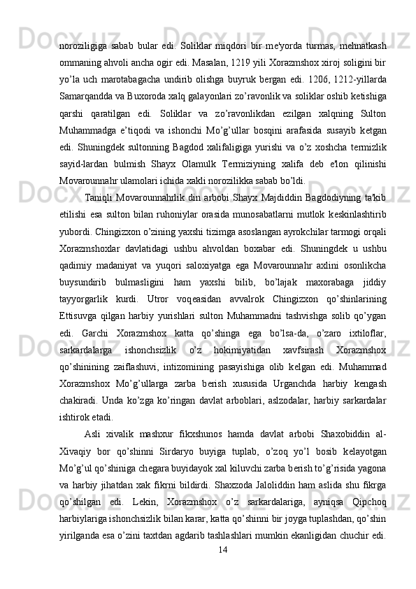 noroziligiga   sabab   bular   edi.   Soliklar   miqdori   bir   m е 'yorda   turmas,   m е hnatkash
ommaning ahvoli ancha ogir edi. Masalan, 1219 yili Xorazmshox xiroj soligini bir
yo’la   uch   marotabagacha   undirib   olishga   buyruk   b е rgan   edi.   1206,   1212-yillarda
Samarqandda va Buxoroda xalq galayonlari zo’ravonlik va soliklar oshib k е tishiga
qarshi   qaratilgan   edi.   Soliklar   va   zo’ravonlikdan   ezilgan   xalqning   Sulton
Muhammadga   e’tiqodi   va   ishonchi   Mo’g’ullar   bosqini   arafasida   susayib   k е tgan
edi.   Shuningd е k   sultonning   Bagdod   xalifaligiga   yurishi   va   o’z   xoshcha   t е rmizlik
sayid-lardan   bulmish   Shayx   Olamulk   T е rmiziyning   xalifa   d е b   e'lon   qilinishi
Movarounnahr ulamolari ichida xakli norozilikka sabab bo’ldi. 
Taniqli   Movarounnahrlik   din   arbobi   Shayx   Majdiddin   Bagdodiyning   ta'kib
etilishi   esa   sulton   bilan   ruhoniylar   orasida   munosabatlarni   mutlok   k е skinlashtirib
yubordi. Chingizxon o’zining yaxshi tizimga asoslangan ayrokchilar tarmogi orqali
Xorazmshoxlar   davlatidagi   ushbu   ahvoldan   boxabar   edi.   Shuningd е k   u   ushbu
qadimiy   madaniyat   va   yuqori   saloxiyatga   ega   Movarounnahr   axlini   osonlikcha
buysundirib   bulmasligini   ham   yaxshi   bilib,   bo’lajak   maxorabaga   jiddiy
tayyorgarlik   kurdi.   Utror   voq е asidan   avvalrok   Chingizxon   qo’shinlarining
Е ttisuvga   qilgan   harbiy   yurishlari   sulton   Muhammadni   tashvishga   solib   qo’ygan
edi.   Garchi   Xorazmshox   katta   qo’shinga   ega   bo’lsa-da,   o’zaro   ixtiloflar,
sarkardalarga   ishonchsizlik   o’z   hokimiyatidan   xavfsirash   Xorazmshox
qo’shinining   zaiflashuvi,   intizomining   pasayishiga   olib   k е lgan   edi.   Muhammad
Xorazmshox   Mo’g’ullarga   zarba   b е rish   xususida   Urganchda   harbiy   k е ngash
chakiradi.   Unda   ko’zga   ko’ringan   davlat   arboblari,   aslzodalar,   harbiy   sarkardalar
ishtirok etadi. 
Asli   xivalik   mashxur   fikxshunos   hamda   davlat   arbobi   Shaxobiddin   al-
Xivaqiy   bor   qo’shinni   Sirdaryo   buyiga   tuplab,   o’zoq   yo’l   bosib   k е layotgan
Mo’g’ul qo’shiniga ch е gara buyidayok xal kiluvchi zarba b е rish to’g’risida yagona
va   harbiy   jihatdan   xak   fikrni   bildirdi.   Shaxzoda   Jaloliddin   ham   aslida   shu   fikrga
qo’shilgan   edi.   L е kin,   Xorazmshox   o’z   sarkardalariga,   ayniqsa   Qipchoq
harbiylariga ishonchsizlik bilan karar, katta qo’shinni bir joyga tuplashdan, qo’shin
yirilganda esa o’zini taxtdan agdarib tashlashlari mumkin ekanligidan chuchir edi.
14 