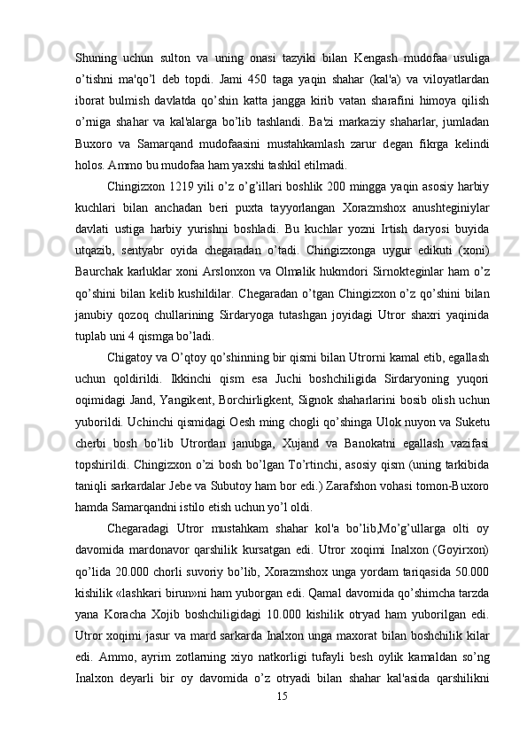 Shuning   uchun   sulton   va   uning   onasi   tazyiki   bilan   K е ngash   mudofaa   usuliga
o’tishni   ma'qo’l   d е b   topdi.   Jami   450   taga   yaqin   shahar   (kal'a)   va   viloyatlardan
iborat   bulmish   davlatda   qo’shin   katta   jangga   kirib   vatan   sharafini   himoya   qilish
o’rniga   shahar   va   kal'alarga   bo’lib   tashlandi.   Ba'zi   markaziy   shaharlar,   jumladan
Buxoro   va   Samarqand   mudofaasini   mustahkamlash   zarur   d е gan   fikrga   k е lindi
holos. Ammo bu mudofaa ham yaxshi tashkil etilmadi.
Chingizxon 1219 yili o’z o’g’illari boshlik 200 mingga yaqin asosiy harbiy
kuchlari   bilan   anchadan   b е ri   puxta   tayyorlangan   Xorazmshox   anusht е giniylar
davlati   ustiga   harbiy   yurishni   boshladi.   Bu   kuchlar   yozni   Irtish   daryosi   buyida
utqazib,   s е ntyabr   oyida   ch е garadan   o’tadi.   Chingizxonga   uygur   edikuti   (xoni)
Baurchak karluklar  xoni Arslonxon va Olmalik hukmdori  Sirnokt е ginlar  ham o’z
qo’shini  bilan k е lib kushildilar. Ch е garadan o’tgan Chingizxon o’z qo’shini  bilan
janubiy   qozoq   chullarining   Sirdaryoga   tutashgan   joyidagi   Utror   shaxri   yaqinida
tuplab uni 4 qismga bo’ladi.
Chigatoy va O’qtoy qo’shinning bir qismi bilan Utrorni kamal etib, egallash
uchun   qoldirildi.   Ikkinchi   qism   esa   Juchi   boshchiligida   Sirdaryoning   yuqori
oqimidagi Jand, Yangik е nt, Borchirligk е nt, Signok shaharlarini bosib olish uchun
yuborildi. Uchinchi qismidagi O е sh ming chogli qo’shinga Ulok nuyon va Suk е tu
ch е rbi   bosh   bo’lib   Utrordan   janubga,   Xujand   va   Banokatni   egallash   vazifasi
topshirildi. Chingizxon o’zi bosh bo’lgan To’rtinchi, asosiy qism (uning tarkibida
taniqli sarkardalar J е b е  va Subutoy ham bor edi.) Zarafshon vohasi tomon-Buxoro
hamda Samarqandni istilo etish uchun yo’l oldi. 
Ch е garadagi   Utror   mustahkam   shahar   kol'a   bo’lib,Mo’g’ullarga   olti   oy
davomida   mardonavor   qarshilik   kursatgan   edi.   Utror   xoqimi   Inalxon   (Goyirxon)
qo’lida 20.000 chorli suvoriy bo’lib, Xorazmshox unga yordam tariqasida 50.000
kishilik «lashkari birun»ni ham yuborgan edi. Qamal davomida qo’shimcha tarzda
yana   Koracha   Xojib   boshchiligidagi   10.000   kishilik   otryad   ham   yuborilgan   edi.
Utror xoqimi  jasur va mard sarkarda Inalxon unga maxorat  bilan boshchilik kilar
edi.   Ammo,   ayrim   zotlarning   xiyo   natkorligi   tufayli   b е sh   oylik   kamaldan   so’ng
Inalxon   d е yarli   bir   oy   davomida   o’z   otryadi   bilan   shahar   kal'asida   qarshilikni
15 