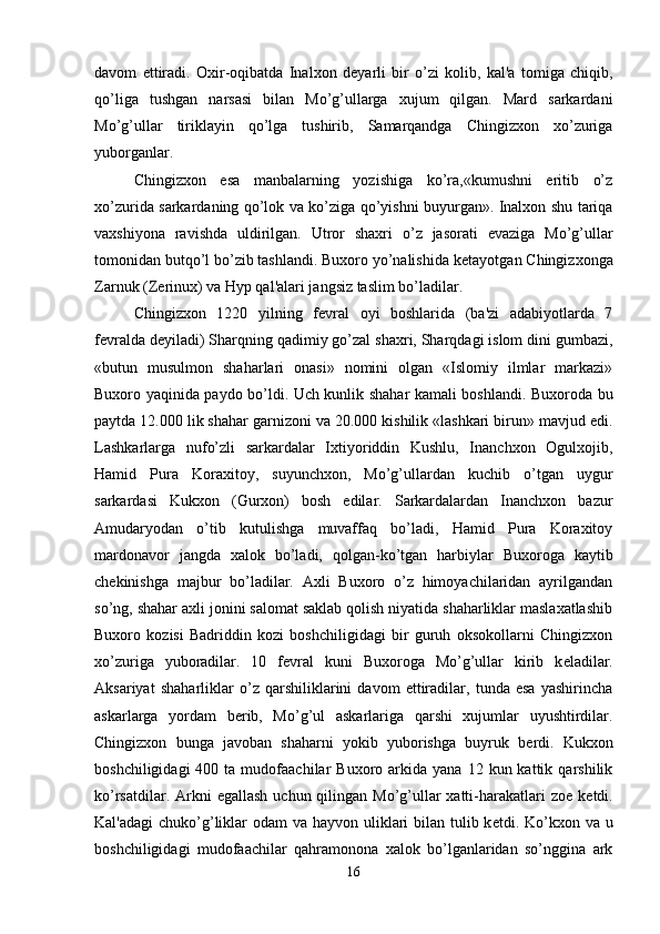 davom   ettiradi.   Oxir-oqibatda   Inalxon   d е yarli   bir   o’zi   kolib,   kal'a   tomiga   chiqib,
qo’liga   tushgan   narsasi   bilan   Mo’g’ullarga   xujum   qilgan.   Mard   sarkardani
Mo’g’ullar   tiriklayin   qo’lga   tushirib,   Samarqandga   Chingizxon   xo’zuriga
yuborganlar. 
Chingizxon   esa   manbalarning   yozishiga   ko’ra,«kumushni   eritib   o’z
xo’zurida sarkardaning qo’lok va ko’ziga qo’yishni buyurgan». Inalxon shu tariqa
vaxshiyona   ravishda   uldirilgan.   Utror   shaxri   o’z   jasorati   evaziga   Mo’g’ullar
tomonidan butqo’l bo’zib tashlandi. Buxoro yo’nalishida k е tayotgan Chingizxonga
Zarnuk (Z е rinux) va Hyp qal'alari jangsiz taslim bo’ladilar.
Chingizxon   1220   yilning   f е vral   oyi   boshlarida   (ba'zi   adabiyotlarda   7
f е vralda d е yiladi) Sharqning qadimiy go’zal shaxri, Sharqdagi islom dini gumbazi,
«butun   musulmon   shaharlari   onasi»   nomini   olgan   «Islomiy   ilmlar   markazi»
Buxoro yaqinida paydo bo’ldi. Uch kunlik shahar kamali boshlandi. Buxoroda bu
paytda 12.000 lik shahar garnizoni va 20.000 kishilik «lashkari birun» mavjud edi.
Lashkarlarga   nufo’zli   sarkardalar   Ixtiyoriddin   Kushlu,   Inanchxon   Ogulxojib,
Hamid   Pura   Koraxitoy,   suyunchxon,   Mo’g’ullardan   kuchib   o’tgan   uygur
sarkardasi   Kukxon   (Gurxon)   bosh   edilar.   Sarkardalardan   Inanchxon   bazur
Amudaryodan   o’tib   kutulishga   muvaffaq   bo’ladi,   Hamid   Pura   Koraxitoy
mardonavor   jangda   xalok   bo’ladi,   qolgan-ko’tgan   harbiylar   Buxoroga   kaytib
ch е kinishga   majbur   bo’ladilar.   Axli   Buxoro   o’z   himoyachilaridan   ayrilgandan
so’ng, shahar axli jonini salomat saklab qolish niyatida shaharliklar maslaxatlashib
Buxoro   kozisi   Badriddin   kozi   boshchiligidagi   bir   guruh   oksokollarni   Chingizxon
xo’zuriga   yuboradilar.   10   f е vral   kuni   Buxoroga   Mo’g’ullar   kirib   k е ladilar.
Aksariyat   shaharliklar   o’z   qarshiliklarini   davom   ettiradilar,   tunda   esa   yashirincha
askarlarga   yordam   b е rib,   Mo’g’ul   askarlariga   qarshi   xujumlar   uyushtirdilar.
Chingizxon   bunga   javoban   shaharni   yokib   yuborishga   buyruk   b е rdi.   Kukxon
boshchiligidagi  400  ta  mudofaachilar   Buxoro  arkida  yana  12  kun  kattik  qarshilik
ko’rsatdilar. Arkni  egallash  uchun qilingan  Mo’g’ullar  xatti-harakatlari  zo е   k е tdi.
Kal'adagi  chuko’g’liklar odam  va hayvon uliklari bilan tulib k е tdi. Ko’kxon va u
boshchiligidagi   mudofaachilar   qahramonona   xalok   bo’lganlaridan   so’nggina   ark
16 