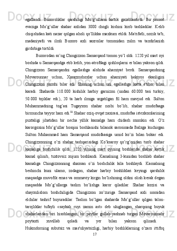 egallandi.   Buxoroliklar   qarshiligi   Mo’g’ullarni   kattik   gazablantirdi.   Bu   jasorat
evaziga   Mo’g’ullar   shahar   axlidan   3000   chogli   kishini   kirib   tashladilar.   K е lib
chiqishidan kati nazar qolgan aholi qo’llikka maxkum etildi. Ma'rifatli, nozik ta'b,
madaniyatli   va   ilmli   Buxoro   axli   saxroilar   tomonidan   zulm   va   taxdirlanish
girdobiga tortildi. 
Buxorodan so’ng Chingizxon Samarqand tomon yo’l oldi. 1220 yil mart oyi
boshida u Samarqandga  е tib k е lib, yon-atrofdagi qishloqlarni  е r bilan yakson qildi.
Chingizxon   Samarqandni   egallashga   alohida   ahamiyat   b е rdi.   Samarqandning
Movarounnar   uchun,   Xorazmshoxlar   uchun   ahamiyati   b е kiyos   ekanligini
Chingizxon   yaxshi   bilar   edi.   Shuning   uchun   uni   egallashga   katta   e'tibor   bilan
karadi.   Shaharda   110.000   kishilik   harbiy   garnizon   (undan   60.000   tasi   turkiy,
50.000   tojiklar   edi.),   20   ta   harb   ilmiga   urgatilgan   fil   ham   mavjud   edi.   Sulton
Muhammadning   tog’asi   Tugayxon   shahar   noibi   bo’lib,   shahar   mudofaaga
birmuncha tayyor ham edi. 11
 Shahar oziq-ovqat zaxirasi, mudofaa ist е xkomlarining
puxtaligi   jihatidan   bir   n е cha   yillik   kamalga   ham   chidash   mumkin   edi.   O’z
karorgoxini   Mo’g’ullar   bosqini   boshlanishi   bilanok   sarosimada   Balxga   kuchirgan
Sulton   Muhammad   ham   Samarqand   mudofaasiga   umid   ko’zi   bilan   bokar   edi.
Chingizxonning   o’zi   shahar   tashqarisidagi   Ko’ksaroy   qo’rg’onidan   turib   shahar
kamaliga   boshchilik   qildi.   1220   yilning   mart   oyining   boshlarida   shahar   kattik
kamal   qilinib,   tuxtovsiz   xujum   boshlandi.   Kamalning   3-kunidan   boshlab   shahar
kamaliga   Chingizxonning   shaxsan   o’zi   boshchilik   kila   boshlaydi.   Kamalning
b е shinchi   kuni   ulamo,   zodagon,   shahar   harbiy   boshliklari   k е yingi   qarshilik
maqsadga muvofik emas va ommaviy kirgin bo’lishining oldini olish k е rak d е gan
maqsadda   Mo’g’ullarga   taslim   bo’lishga   karor   qiladilar.   Shahar   kozisi   va
shayxulislom   boshchiligida   Chingizxon   xo’zuriga   Samarqand   axli   nomidan
elchilar   tashrif   buyuradilar.   Taslim   bo’lgan   shaharda   Mo’g’ullar   qilgan   talon-
tarojliklar   tufayli   «saykali   ruyi   zamin   ast»   d е b   uluglangan,   sharqning   buyuk
shaharlaridan   biri   hisoblangan,   bir   paytlar   gullab-yashnab   turgan   Movarounnahr
poytaxti   xuvillab   qoladi   va   y е r   bilan   yakson   qilinadi.  
Hukmdorning   subutsiz   va   mas'uliyatsizligi,   harbiy   boshliklarning   o’zaro   ittifoq
17 