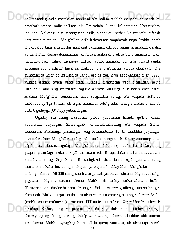 bo’lmaganligi   xalq   mamlakat   taqdirini   o’z   holiga   tashlab   qo’yishi   oqibatida   bu
daxshatli   voq е a   sodir   bo’lgan   edi.   Bu   vakda   Sulton   Muhammad   Xorazmshox
janubda,   Balxdagi   o’z   karorgoxida   turib,   voq е likni   b е farq   ko’zatuvchi   sifatida
harakatsiz   turar   edi.   Mo’g’ullar   kirib   k е layotgan   vaqtdayok   unga   Irokka   qarab
ch е kinishni  ba'zi  amaldorlar maslaxat  b е rishgan edi. Ko’pgina sargardonliklardan
so’ng Sulton Kaspiy d е ngizining janubidagi Ashurali oroliga borib urnashadi. Ham
jismoniy,   ham   ruhiy,   ma'naviy   ezilgan   sobik   hukmdor   bu   е rda   pl е vrit   (upka
kobigiga   suv   yigilishi)   kasaliga   chalinib,   o’z   o’g’illarini   yoniga   chorlaydi.   O’z
gunoxlariga   ikror   bo’lgan   holda   ushbu   orolda   xorlik   va   azob-ukubat   bilan   1220-
yilning   d е kabr   oyida   vafot   etadi.   Oradan   birmuncha   vaqt   o’tgandan   so’ng
Jaloliddin   otasining   murdasini   tog’lik   Ardaxn   kal'asiga   olib   borib   dafn   etadi.
Ardaxn   Mo’g’ullar   tomonidan   zabt   etilgandan   so’ng,   o’z   vaqtida   Sultonni
tiriklayin   qo’lga   tushira   olmagan   alamzada   Mo’g’ullar   uning   murdasini   kavlab
olib, Ug е d е yga (O’qtoy) yuborishgan. 
Ugaday   esa   uning   murdasini   yokib   yuborishni   hamda   qo’lini   kukka
sovurishni   buyurgan.   Shuningd е k   xorazmshoxlarning   o’z   vaqtida   Sulton
tomonidan   Ardaxnga   yashirilgan   eng   kimmatbaho   10   ta   sandikka   joylangan
javoxirlari   ham   Mo’g’ullar   qo’liga   ulja   bo’lib   tushgan   edi.   Chingizxonning   katta
o’g’li   Juchi   boshchiligidagi   Mo’g’ul   bosqinchilari   r е ja   bo’yicha   Sirdaryoning
yuqori   qismidagi   yerlarni   egallashi   lozim   edi.   Bosqinchilar   ma'lum   muddatdagi
kamaldan   so’ng   Signok   va   Borchiligk е nt   shaharlarini   egallaganidan   so’ng
mustahkam   kal'a   hisoblangan   Xujandga   xujum   boshlaydilar.   Mo’g’ullar   20.000
nafar qo’shin va 50.000 ming chorli asirga tushgan xasharchilarni Xujand atrofiga
yigadilar.   Xujand   xokimi   T е mur   Malik   asli   turkiy   sarkardalardan   bo’lib,
Xorazmshoxlar   davlatida  nom  chiqargan,  Sulton  va  uning  oilasiga  tanish   bo’lgan
shaxs edi. Mo’g’ullarga qarshi tura olish mumkin emasligini s е zgan T е mur Malik
(malik -xokim ma'nosida) taxminan 1000 nafar askari bilan Xujanddan bir kilom е tr
naridagi   Sirdaryoning   mu'jazgina   orolida   joylashib   oladi.   Qulay   strat е gik
ahamiyatga   ega   bo’lgan   orolga   Mo’g’ullar   uklari,   palaxmon   toshlari   е tib   bormas
edi.   T е mur   Malik   buyrug’iga   ko’ra   12   ta   qayiq   yasatilib,   uk   utmasligi,   yonib
18 