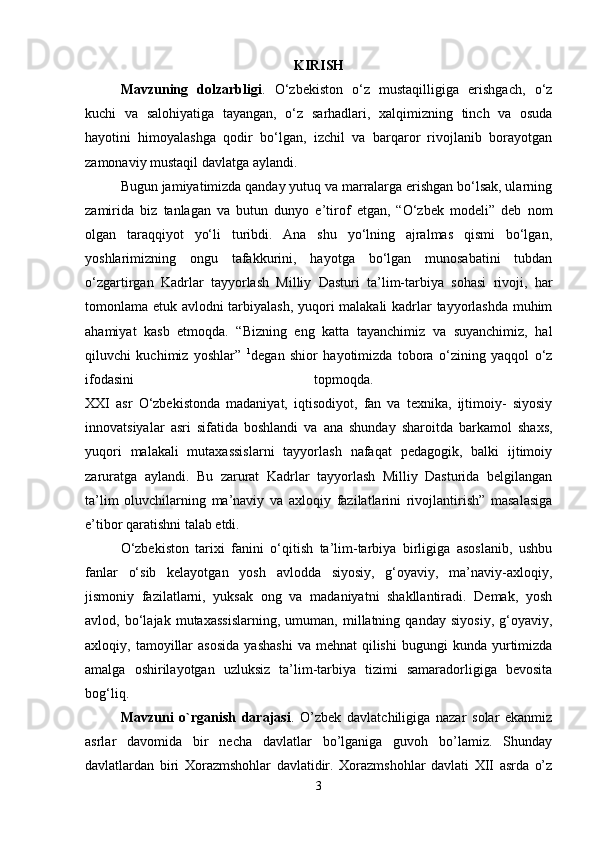 KIRISH
Mavzuning   dolzarbligi .   O‘zbekiston   o‘z   mustaqilligiga   erishgach,   o‘z
kuchi   va   salohiyatiga   tayangan,   o‘z   sarhadlari,   xalqimizning   tinch   va   osuda
hayotini   himoyalashga   qodir   bo‘lgan,   izchil   va   barqaror   rivojlanib   borayotgan
zamonaviy mustaqil davlatga aylandi. 
Bugun jamiyatimizda qanday yutuq va marralarga erishgan bo‘lsak, ularning
zamirida   biz   tanlagan   va   butun   dunyo   e’tirof   etgan,   “O‘zbek   modeli”   deb   nom
olgan   taraqqiyot   yo‘li   turibdi.   Ana   shu   yo‘lning   ajralmas   qismi   bo‘lgan,
yoshlarimizning   ongu   tafakkurini,   hayotga   bo‘lgan   munosabatini   tubdan
o‘zgartirgan   Kadrlar   tayyorlash   Milliy   Dasturi   ta’lim-tarbiya   sohasi   rivoji,   har
tomonlama etuk avlodni tarbiyalash, yuqori malakali kadrlar tayyorlashda muhim
ahamiyat   kasb   etmoqda.   “Bizning   eng   katta   tayanchimiz   va   suyanchimiz,   hal
qiluvchi   kuchimiz   yoshlar”   1
degan   shior   hayotimizda   tobora   o‘zining   yaqqol   o‘z
ifodasini   topmoqda.  
XXI   asr   O‘zbekistonda   madaniyat,   iqtisodiyot,   fan   va   texnika,   ijtimoiy-   siyosiy
innovatsiyalar   asri   sifatida   boshlandi   va   ana   shunday   sharoitda   barkamol   shaxs,
yuqori   malakali   mutaxassislarni   tayyorlash   nafaqat   pedagogik,   balki   ijtimoiy
zaruratga   aylandi.   Bu   zarurat   Kadrlar   tayyorlash   Milliy   Dasturida   belgilangan
ta’lim   oluvchilarning   ma’naviy   va   axloqiy   fazilatlarini   rivojlantirish”   masalasiga
e’tibor qaratishni talab etdi. 
O‘zbekiston   tarixi   fanini   o‘qitish   ta’lim-tarbiya   birligiga   asoslanib,   ushbu
fanlar   o‘sib   kelayotgan   yosh   avlodda   siyosiy,   g‘oyaviy,   ma’naviy-axloqiy,
jismoniy   fazilatlarni,   yuksak   ong   va   madaniyatni   shakllantiradi.   Demak,   yosh
avlod,   bo‘lajak   mutaxassislarning,   umuman,   millatning   qanday   siyosiy,   g‘oyaviy,
axloqiy,  tamoyillar  asosida   yashashi   va  mehnat  qilishi  bugungi  kunda  yurtimizda
amalga   oshirilayotgan   uzluksiz   ta’lim-tarbiya   tizimi   samaradorligiga   bevosita
bog‘liq. 
Mavzuni   o`rganish   darajasi .   O’zbek   davlatchiligiga   nazar   solar   ekanmiz
asrlar   davomida   bir   necha   davlatlar   bo’lganiga   guvoh   bo’lamiz.   Shunday
davlatlardan   biri   Xorazmshohlar   davlatidir.   Xorazmshohlar   davlati   XII   asrda   o’z
3 