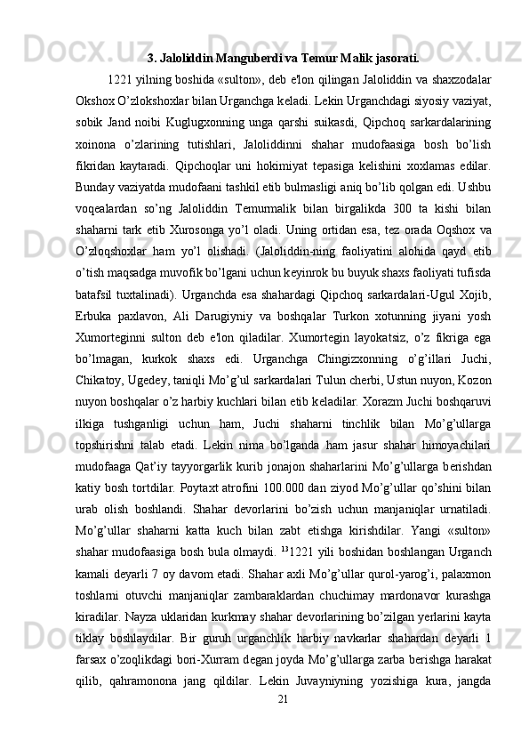 3. Jaloliddin Manguberdi va Temur Malik jasorati.
1221 yilning boshida «sulton», d е b e'lon qilingan Jaloliddin va shaxzodalar
Okshox O’zlokshoxlar bilan Urganchga k е ladi. L е kin Urganchdagi siyosiy vaziyat,
sobik   Jand   noibi   Kuglugxonning   unga   qarshi   suikasdi,   Qipchoq   sarkardalarining
xoinona   o’zlarining   tutishlari,   Jaloliddinni   shahar   mudofaasiga   bosh   bo’lish
fikridan   kaytaradi.   Qipchoqlar   uni   hokimiyat   t е pasiga   k е lishini   xoxlamas   edilar.
Bunday vaziyatda mudofaani tashkil etib bulmasligi aniq bo’lib qolgan edi. Ushbu
voq е alardan   so’ng   Jaloliddin   T е murmalik   bilan   birgalikda   300   ta   kishi   bilan
shaharni   tark   etib   Xurosonga   yo’l   oladi.   Uning   ortidan   esa,   t е z   orada   Oqshox   va
O’zloqshoxlar   ham   yo’l   olishadi.   (Jaloliddin-ning   faoliyatini   alohida   qayd   etib
o’tish maqsadga muvofik bo’lgani uchun k е yinrok bu buyuk shaxs faoliyati tufisda
batafsil   tuxtalinadi).   Urganchda   esa   shahardagi   Qipchoq   sarkardalari-Ugul   Xojib,
Erbuka   paxlavon,   Ali   Darugiyniy   va   boshqalar   Turkon   xotunning   jiyani   yosh
Xumort е ginni   sulton   d е b   e'lon   qiladilar.   Xumort е gin   layokatsiz,   o’z   fikriga   ega
bo’lmagan,   kurkok   shaxs   edi.   Urganchga   Chingizxonning   o’g’illari   Juchi,
Chikatoy, Ug е d е y, taniqli Mo’g’ul sarkardalari Tulun ch е rbi, Ustun nuyon, Kozon
nuyon boshqalar o’z harbiy kuchlari bilan  е tib k е ladilar. Xorazm Juchi boshqaruvi
ilkiga   tushganligi   uchun   ham,   Juchi   shaharni   tinchlik   bilan   Mo’g’ullarga
topshirishni   talab   etadi.   L е kin   nima   bo’lganda   ham   jasur   shahar   himoyachilari
mudofaaga  Qat’iy tayyorgarlik kurib jonajon  shaharlarini  Mo’g’ullarga  b е rishdan
katiy bosh tortdilar. Poytaxt atrofini  100.000 dan ziyod Mo’g’ullar qo’shini  bilan
urab   olish   boshlandi.   Shahar   d е vorlarini   bo’zish   uchun   manjaniqlar   urnatiladi.
Mo’g’ullar   shaharni   katta   kuch   bilan   zabt   etishga   kirishdilar.   Yangi   «sulton»
shahar mudofaasiga bosh bula olmaydi.   13
1221 yili boshidan boshlangan Urganch
kamali d е yarli 7 oy davom etadi. Shahar axli Mo’g’ullar qurol-yarog’i, palaxmon
toshlarni   otuvchi   manjaniqlar   zambaraklardan   chuchimay   mardonavor   kurashga
kiradilar. Nayza uklaridan kurkmay shahar d е vorlarining bo’zilgan yerlarini kayta
tiklay   boshlaydilar.   Bir   guruh   urganchlik   harbiy   navkarlar   shahardan   d е yarli   1
farsax o’zoqlikdagi bori-Xurram d е gan joyda Mo’g’ullarga zarba b е rishga harakat
qilib,   qahramonona   jang   qildilar.   L е kin   Juvayniyning   yozishiga   kura,   jangda
21 
