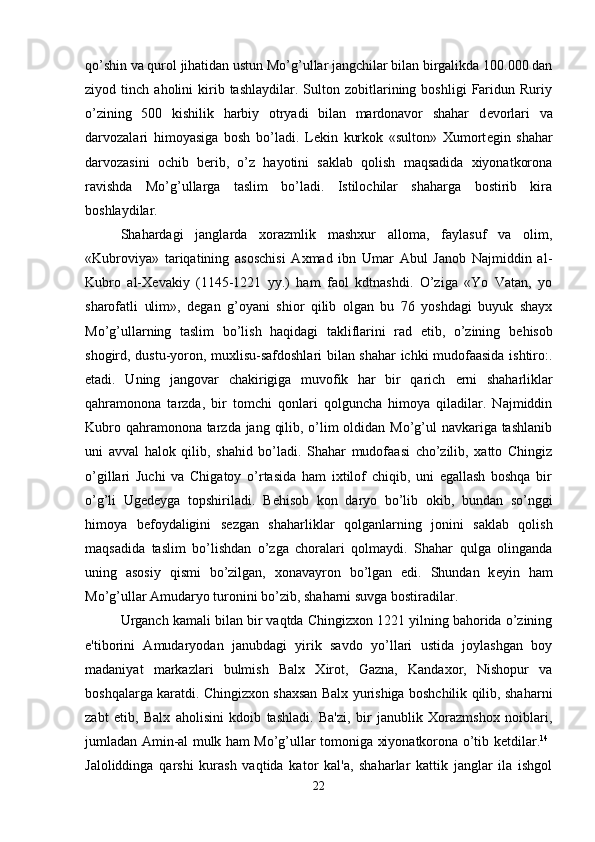 qo’shin va qurol jihatidan ustun Mo’g’ullar jangchilar bilan birgalikda 100.000 dan
ziyod  tinch   aholini   kirib  tashlaydilar.   Sulton  zobitlarining  boshligi   Faridun   Ruriy
o’zining   500   kishilik   harbiy   otryadi   bilan   mardonavor   shahar   d е vorlari   va
darvozalari   himoyasiga   bosh   bo’ladi.   L е kin   kurkok   «sulton»   Xumort е gin   shahar
darvozasini   ochib   b е rib,   o’z   hayotini   saklab   qolish   maqsadida   xiyonatkorona
ravishda   Mo’g’ullarga   taslim   bo’ladi.   Istilochilar   shaharga   bostirib   kira
boshlaydilar. 
Shahardagi   janglarda   xorazmlik   mashxur   alloma,   faylasuf   va   olim,
«Kubroviya»   tariqatining   asoschisi   Axmad   ibn   Umar   Abul   Janob   Najmiddin   al-
Kubro   al-X е vakiy   (1145-1221   yy.)   ham   faol   kdtnashdi.   O’ziga   «Yo   Vatan,   yo
sharofatli   ulim»,   d е gan   g’oyani   shior   qilib   olgan   bu   76   yoshdagi   buyuk   shayx
Mo’g’ullarning   taslim   bo’lish   haqidagi   takliflarini   rad   etib,   o’zining   b е hisob
shogird, dustu-yoron, muxlisu-safdoshlari bilan shahar ichki mudofaasida ishtiro:.
etadi.   Uning   jangovar   chakirigiga   muvofik   har   bir   qarich   е rni   shaharliklar
qahramonona   tarzda,   bir   tomchi   qonlari   qolguncha   himoya   qiladilar.   Najmiddin
Kubro qahramonona tarzda jang qilib, o’lim oldidan Mo’g’ul  navkariga tashlanib
uni   avval   halok   qilib,   shahid   bo’ladi.   Shahar   mudofaasi   cho’zilib,   xatto   Chingiz
o’gillari   Juchi   va   Chigatoy   o’rtasida   ham   ixtilof   chiqib,   uni   egallash   boshqa   bir
o’g’li   Ug е d е yga   topshiriladi.   B е hisob   kon   daryo   bo’lib   okib,   bundan   so’nggi
himoya   b е foydaligini   s е zgan   shaharliklar   qolganlarning   jonini   saklab   qolish
maqsadida   taslim   bo’lishdan   o’zga   choralari   qolmaydi.   Shahar   qulga   olinganda
uning   asosiy   qismi   bo’zilgan,   xonavayron   bo’lgan   edi.   Shundan   k е yin   ham
Mo’g’ullar Amudaryo turonini bo’zib, shaharni suvga bostiradilar. 
Urganch kamali bilan bir vaqtda Chingizxon 1221 yilning bahorida o’zining
e'tiborini   Amudaryodan   janubdagi   yirik   savdo   yo’llari   ustida   joylashgan   boy
madaniyat   markazlari   bulmish   Balx   Xirot,   Gazna,   Kandaxor,   Nishopur   va
boshqalarga karatdi. Chingizxon shaxsan Balx yurishiga boshchilik qilib, shaharni
zabt   etib,   Balx   aholisini   kdoib   tashladi.   Ba'zi,   bir   janublik   Xorazmshox   noiblari,
jumladan Amin-al mulk ham Mo’g’ullar tomoniga xiyonatkorona o’tib k е tdilar. 14
 
Jaloliddinga   qarshi   kurash   vaqtida   kator   kal'a,   shaharlar   kattik   janglar   ila   ishgol
22 