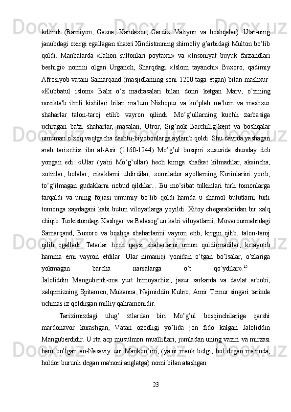 kdlindi   (Bamiyon,   Gazna,   Kandaxor,   Gardiz,   Valiyon   va   boshqalar).   Ular-ning
janubdagi oxirgi egallagan shaxri Xindistonning shimoliy g’arbidagi Multon bo’lib
qoldi.   Manbalarda   «Jahon   sultonlari   poytaxti»   va   «Insoniyat   buyuk   farzandlari
b е shigi»   nomini   olgan   Urganch,   Sharqdagi   «Islom   tayanchi»   Buxoro,   qadimiy
Afrosiyob vatani Samarqand (masjidlarning soni 1200 taga   е tgan) bilan mashxur  
«Kubbatul   islom»   Balx   o’z   madrasalari   bilan   donri   k е tgan   Marv,   o’zining
nozikta'b   ilmli   kishilari   bilan   ma'lum   Nishopur   va   ko’plab   ma'lum   va   mashxur
shaharlar   talon-taroj   etilib   vayron   qilindi.   Mo’g’ullarning   kuchli   zarbasiga
uchragan   ba'zi   shaharlar,   masalan,   Utror,   Sig’nok   Barchilig’k е nt   va   boshqalar
umuman o’zoq vaqtgacha dashtu-biyobonlarga aylanib qoldi. Shu davrda yashagan
arab   tarixchisi   ibn   al-Asir   (1160-1244)   Mo’g’ul   bosqini   xususida   shunday   d е b
yozgan   edi:   «Ular   (ya'ni   Mo’g’ullar)   h е ch   kimga   shafkat   kilmadilar,   aksincha,
xotinlar,   bolalar,   erkaklarni   uldirdilar,   xomilador   ayollarning   Korinlarini   yorib,
to’g’ilmagan   gudaklarni   nobud   qildilar...   Bu   mo’sibat   tulkinlari   turli   tomonlarga
tarqaldi   va   uning   fojiasi   umumiy   bo’lib   qoldi   hamda   u   shamol   bulutlarni   turli
tomonga xaydagani kabi butun viloyatlarga yoyildi. Xitoy ch е garalaridan bir xalq
chiqib Turkistondagi Kashgar va Balasog’un kabi viloyatlarni, Movarounnahrdagi
Samarqand,   Buxoro   va   boshqa   shaharlarini   vayron   etib,   kirgin   qilib,   talon-taroj
qilib   egalladi.   Tatarlar   h е ch   qaysi   shaharlarni   omon   qoldirmadilar,   k е tayotib
hamma   е rni   vayron   etdilar.   Ular   nimaniqi   yonidan   o’tgan   bo’lsalar,   o’zlariga
yokmagan   barcha   narsalarga   o’t   qo’ydilar». 15
 
Jaloliddin   Mangub е rdi-ona   yurt   himoyachisi,   jasur   sarkarda   va   davlat   arbobi,
xalqimizning Spitam е n, Mukanna, Najmiddin Kubro, Amir T е mur singari tarixda
uchmas iz qoldirgan milliy qahramonidir.
Tariximizdagi   ulug’   ztlardan   biri   Mo’g’ul   bosqinchilariga   qarshi
mardonavor   kurashgan,   Vatan   ozodligi   yo’lida   jon   fido   kalgan   Jaloliddin
Mangub е rdidir. U rta acp musulmon mualliflari, jumladan uning vaziri va mirzasi
ham   bo’lgan   an-Nasaviy   uni   Mankbo’rni,   (ya'ni   mank   b е lgi,   hol   d е gan   ma'noda,
holdor burunli d е gan ma'noni anglatga) nomi bilan atashgan.
23 