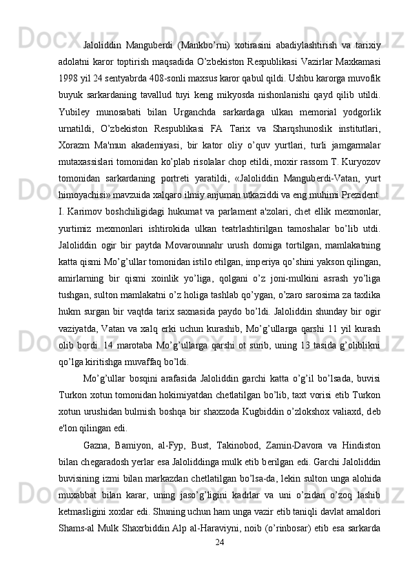 Jaloliddin   Mangub е rdi   (Mankbo’rni)   xotirasini   abadiylashtirish   va   tarixiy
adolatni  karor  toptirish  maqsadida  O’zb е kiston R е spublikasi  Vazirlar  Maxkamasi
1998 yil 24 s е ntyabrda 408-sonli maxsus karor qabul qildi. Ushbu karorga muvofik
buyuk   sarkardaning   tavallud   tuyi   k е ng   mikyosda   nishonlanishi   qayd   qilib   utildi.
Yubil е y   munosabati   bilan   Urganchda   sarkardaga   ulkan   m е morial   yodgorlik
urnatildi,   O’zb е kiston   R е spublikasi   FA   Tarix   va   Sharqshunoslik   institutlari,
Xorazm   Ma'mun   akad е miyasi,   bir   kator   oliy   o’quv   yurtlari,   turli   jamgarmalar
mutaxassislari tomonidan ko’plab risolalar chop etildi, moxir rassom T. Kuryozov
tomonidan   sarkardaning   portr е ti   yaratildi,   «Jaloliddin   Mangub е rdi-Vatan,   yurt
himoyachisi» mavzuida xalqaro ilmiy anjuman utkaziddi va eng muhimi Pr е zid е nt 
I.   Karimov  boshchiligidagi   hukumat   va   parlam е nt   a'zolari,   ch е t   ellik   m е xmonlar,
yurtimiz   m е xmonlari   ishtirokida   ulkan   t е atrlashtirilgan   tamoshalar   bo’lib   utdi.
Jaloliddin   ogir   bir   paytda   Movarounnahr   urush   domiga   tortilgan,   mamlakatning
katta qismi Mo’g’ullar tomonidan istilo etilgan, imp е riya qo’shini yakson qilingan,
amirlarning   bir   qismi   xoinlik   yo’liga,   qolgani   o’z   joni-mulkini   asrash   yo’liga
tushgan, sulton mamlakatni o’z holiga tashlab qo’ygan, o’zaro sarosima za taxlika
hukm  surgan  bir   vaqtda  tarix  saxnasida   paydo bo’ldi. Jaloliddin  shunday  bir  ogir
vaziyatda,   Vatan   va   xalq   erki   uchun   kurashib,   Mo’g’ullarga   qarshi   11   yil   kurash
olib   bordi.   14   marotaba   Mo’g’ullarga   qarshi   ot   surib,   uning   13   tasida   g’oliblikni
qo’lga kiritishga muvaffaq bo’ldi. 
Mo’g’ullar   bosqini   arafasida   Jaloliddin   garchi   katta   o’g’il   bo’lsada,   buvisi
Turkon xotun tomonidan hokimiyatdan ch е tlatilgan bo’lib, taxt vorisi etib Turkon
xotun urushidan bulmish boshqa bir shaxzoda Kugbiddin o’zlokshox valiaxd, d е b
e'lon qilingan edi.
Gazna,   Bamiyon,   al-Fyp,   Bust,   Takinobod,   Zamin-Davora   va   Hindiston
bilan ch е garadosh yerlar esa Jaloliddinga mulk etib b е rilgan edi. Garchi Jaloliddin
buvisining izmi bilan markazdan ch е tlatilgan bo’lsa-da, l е kin sulton unga alohida
muxabbat   bilan   karar,   uning   jaso’g’ligini   kadrlar   va   uni   o’zidan   o’zoq   lashib
k е tmasligini xoxlar edi. Shuning uchun ham unga vazir etib taniqli davlat amaldori
Shams-al Mulk Shaxrbiddin Alp al-Haraviyni, noib (o’rinbosar) etib esa sarkarda
24 