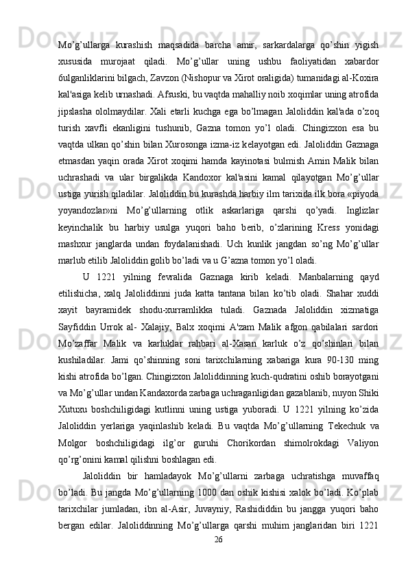 Mo’g’ullarga   kurashish   maqsadida   barcha   amir,   sarkardalarga   qo’shin   yigish
xususida   murojaat   qiladi.   Mo’g’ullar   uning   ushbu   faoliyatidan   xabardor
6ulganliklarini bilgach, Zavzon (Nishopur va Xirot oraligida) tumanidagi al-Koxira
kal'asiga k е lib urnashadi. Afsuski, bu vaqtda mahalliy noib xoqimlar uning atrofida
jipslasha   ololmaydilar.  Xali   е tarli  kuchga   ega  bo’lmagan   Jaloliddin  kal'ada   o’zoq
turish   xavfli   ekanligini   tushunib,   Gazna   tomon   yo’l   oladi.   Chingizxon   esa   bu
vaqtda ulkan qo’shin bilan Xurosonga izma-iz k е layotgan edi. Jaloliddin Gaznaga
е tmasdan  yaqin   orada  Xirot   xoqimi   hamda  kayinotasi   bulmish   Amin  Malik  bilan
uchrashadi   va   ular   birgalikda   Kandoxor   kal'asini   kamal   qilayotgan   Mo’g’ullar
ustiga yurish qiladilar. Jaloliddin bu kurashda harbiy ilm tarixida ilk bora «piyoda
yoyandozlar»ni   Mo’g’ullarning   otlik   askarlariga   qarshi   qo’yadi.   Inglizlar
k е yinchalik   bu   harbiy   usulga   yuqori   baho   b е rib,   o’zlarining   Kr е ss   yonidagi
mashxur   janglarda   undan   foydalanishadi.   Uch   kunlik   jangdan   so’ng   Mo’g’ullar
marlub etilib Jaloliddin golib bo’ladi va u G’azna tomon yo’l oladi. 
U   1221   yilning   f е vralida   Gaznaga   kirib   k е ladi.   Manbalarning   qayd
etilishicha,   xalq   Jaloliddinni   juda   katta   tantana   bilan   ko’tib   oladi.   Shahar   xuddi
xayit   bayramid е k   shodu-xurramlikka   tuladi.   Gaznada   Jaloliddin   xizmatiga
Sayfiddin   Urrok   al-   Xalajiy,   Balx   xoqimi   A'zam   Malik   afgon   qabilalari   sardori
Mo’zaffar   Malik   va   karluklar   rahbari   al-Xasan   karluk   o’z   qo’shinlari   bilan
kushiladilar.   Jami   qo’shinning   soni   tarixchilarning   xabariga   kura   90-130   ming
kishi atrofida bo’lgan. Chingizxon Jaloliddinning kuch-qudratini oshib borayotgani
va Mo’g’ullar undan Kandaxorda zarbaga uchraganligidan gazablanib, nuyon Shiki
Xutuxu   boshchiligidagi   kutlinni   uning   ustiga   yuboradi.   U   1221   yilning   ko’zida
Jaloliddin   yerlariga   yaqinlashib   k е ladi.   Bu   vaqtda   Mo’g’ullarning   T е k е chuk   va
Molgor   boshchiligidagi   ilg’or   guruhi   Chorikordan   shimolrokdagi   Valiyon
qo’rg’onini kamal qilishni boshlagan edi. 
Jaloliddin   bir   hamladayok   Mo’g’ullarni   zarbaga   uchratishga   muvaffaq
bo’ladi. Bu  jangda Mo’g’ullarning 1000 dan oshik  kishisi  xalok bo’ladi. Ko’plab
tarixchilar   jumladan,   ibn   al-Asir,   Juvayniy,   Rashididdin   bu   jangga   yuqori   baho
b е rgan   edilar.   Jaloliddinning   Mo’g’ullarga   qarshi   muhim   janglaridan   biri   1221
26 