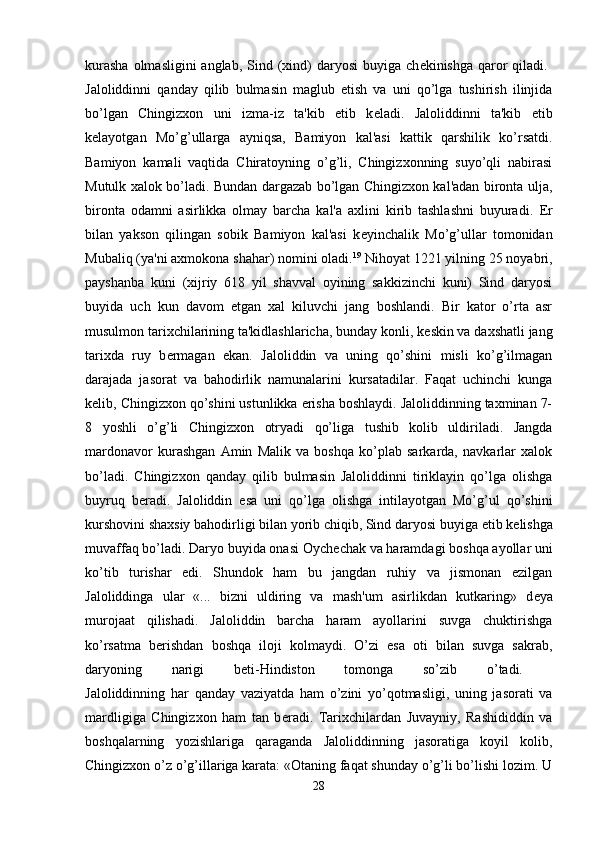 kurasha  olmasligini  anglab,  Sind (xind)  daryosi  buyiga ch е kinishga qaror  qiladi.  
Jaloliddinni   qanday   qilib   bulmasin   maglub   etish   va   uni   qo’lga   tushirish   ilinjida
bo’lgan   Chingizxon   uni   izma-iz   ta'kib   etib   k е ladi.   Jaloliddinni   ta'kib   etib
k е layotgan   Mo’g’ullarga   ayniqsa,   Bamiyon   kal'asi   kattik   qarshilik   ko’rsatdi.
Bamiyon   kamali   vaqtida   Chiratoyning   o’g’li,   Chingizxonning   suyo’qli   nabirasi
Mutulk xalok bo’ladi. Bundan dargazab bo’lgan Chingizxon kal'adan bironta ulja,
bironta   odamni   asirlikka   olmay   barcha   kal'a   axlini   kirib   tashlashni   buyuradi.   Е r
bilan   yakson   qilingan   sobik   Bamiyon   kal'asi   k е yinchalik   Mo’g’ullar   tomonidan
Mubaliq (ya'ni axmokona shahar) nomini oladi. 19
 Nihoyat 1221 yilning 25 noyabri,
payshanba   kuni   (xijriy   618   yil   shavval   oyining   sakkizinchi   kuni)   Sind   daryosi
buyida   uch   kun   davom   etgan   xal   kiluvchi   jang   boshlandi.   Bir   kator   o’rta   asr
musulmon tarixchilarining ta'kidlashlaricha, bunday konli, k е skin va daxshatli jang
tarixda   ruy   b е rmagan   ekan.   Jaloliddin   va   uning   qo’shini   misli   ko’g’ilmagan
darajada   jasorat   va   bahodirlik   namunalarini   kursatadilar.   Faqat   uchinchi   kunga
k е lib, Chingizxon qo’shini ustunlikka erisha boshlaydi. Jaloliddinning taxminan 7-
8   yoshli   o’g’li   Chingizxon   otryadi   qo’liga   tushib   kolib   uldiriladi.   Jangda
mardonavor   kurashgan   Amin   Malik   va   boshqa   ko’plab   sarkarda,   navkarlar   xalok
bo’ladi.   Chingizxon   qanday   qilib   bulmasin   Jaloliddinni   tiriklayin   qo’lga   olishga
buyruq   b е radi.   Jaloliddin   esa   uni   qo’lga   olishga   intilayotgan   Mo’g’ul   qo’shini
kurshovini shaxsiy bahodirligi bilan yorib chiqib, Sind daryosi buyiga  е tib k е lishga
muvaffaq bo’ladi. Daryo buyida onasi Oych е chak va haramdagi boshqa ayollar uni
ko’tib   turishar   edi.   Shundok   ham   bu   jangdan   ruhiy   va   jismonan   ezilgan
Jaloliddinga   ular   «...   bizni   uldiring   va   mash'um   asirlikdan   kutkaring»   d е ya
murojaat   qilishadi.   Jaloliddin   barcha   haram   ayollarini   suvga   chuktirishga
ko’rsatma   b е rishdan   boshqa   iloji   kolmaydi.   O’zi   esa   oti   bilan   suvga   sakrab,
daryoning   narigi   b е ti-Hindiston   tomonga   so’zib   o’tadi.  
Jaloliddinning   har   qanday   vaziyatda   ham   o’zini   yo’qotmasligi,   uning   jasorati   va
mardligiga   Chingizxon   ham   tan   b е radi.   Tarixchilardan   Juvayniy,   Rashididdin   va
boshqalarning   yozishlariga   qaraganda   Jaloliddinning   jasoratiga   koyil   kolib,
Chingizxon o’z o’g’illariga karata: «Otaning faqat shunday o’g’li bo’lishi lozim. U
28 