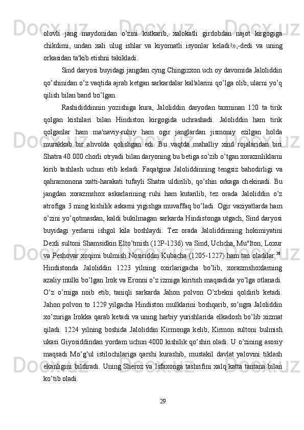 olovli   jang   maydonidan   o’zini   kutkarib,   xalokatli   girdobdan   najot   kirgogiga
chikdimi,   undan   xali   ulug   ishlar   va   kiyomatli   isyonlar   k е ladi!»,-d е di   va   uning
orkasidan ta'kib etishni takikladi. 
Sind daryosi buyidagi jangdan cyng Chingizxon uch oy davomida Jaloliddin
qo’shinidan o’z vaqtida ajrab k е tgan sarkardalar kal'alarini qo’lga olib, ularni yo’q
qilish bilan band bo’lgan. 
Rashididdinnin   yozishiga   kura,   Jaloliddin   daryodan   taxminan   120   ta   tirik
qolgan   kishilari   bilan   Hindiston   kirgogida   uchrashadi.   Jaloliddin   ham   tirik
qolganlar   ham   ma'naviy-ruhiy   ham   ogir   janglardan   jismoniy   ezilgan   holda
murakkab   bir   ahvolda   qolishgan   edi.   Bu   vaqtda   mahalliy   xind   rojalaridan   biri
Shatra 40.000 chorli otryadi bilan daryoning bu b е tiga so’zib o’tgan xorazmliklarni
kirib   tashlash   uchun   е tib   k е ladi.   Faqatgina   Jaloliddinning   t е ngsiz   bahodirligi   va
qahramonona   xatti-harakati   tufayli   Shatra   uldirilib,   qo’shin   orkaga   ch е kinadi.   Bu
jangdan   xorazmshox   askarlarining   ruhi   ham   kutarilib,   t е z   orada   Jaloliddin   o’z
atrofiga 3 ming kishilik askarni yigishga muvaffaq bo’ladi. Ogir vaziyatlarda ham
o’zini yo’qotmasdan, kaldi bukilmagan sarkarda Hindistonga utgach, Sind daryosi
buyidagi   yerlarni   ishgol   kila   boshlaydi.   T е z   orada   Jaloliddinning   hokimiyatini
D е xli sultoni Shamsidkin Elto’tmish (12P-1236) va Sind, Uchcha, Mu"lton, Loxur
va P е shovar xoqimi bulmish Nosiriddin Kubacha (1205-1227) ham tan oladilar. 20
 
Hindistonda   Jaloliddin   1223   yilning   oxirlarigacha   bo’lib,   xorazmshoxlarning
azaliy mulki bo’lgan Irok va Eronni o’z izmiga kiritish maqsadida yo’lga otlanadi.
O’z   o’rniga   noib   etib,   taniqli   sarkarda   Jahon   polvon   O’zb е kni   qoldirib   k е tadi.
Jahon polvon to 1229 yilgacha Hindiston mulklarini boshqarib, so’ngra Jaloliddin
xo’zuriga Irokka qarab k е tadi va uning harbiy yurishlarida   е lkadosh bo’lib xizmat
qiladi.   1224   yilning   boshida   Jaloliddin   Kirmonga   k е lib,   Kirmon   sultoni   bulmish
ukasi Giyosiddindan yordam uchun 4000 kishilik qo’shin oladi. U o’zining asosiy
maqsadi   Mo’g’ul   istilochilariga   qarshi   kurashib,   mustakil   davlat   yalovini   tiklash
ekanligini bildiradi. Uning Sh е roz va Isfaxonga tashrifini  xalq katta tantana bilan
ko’tib oladi. 
29 