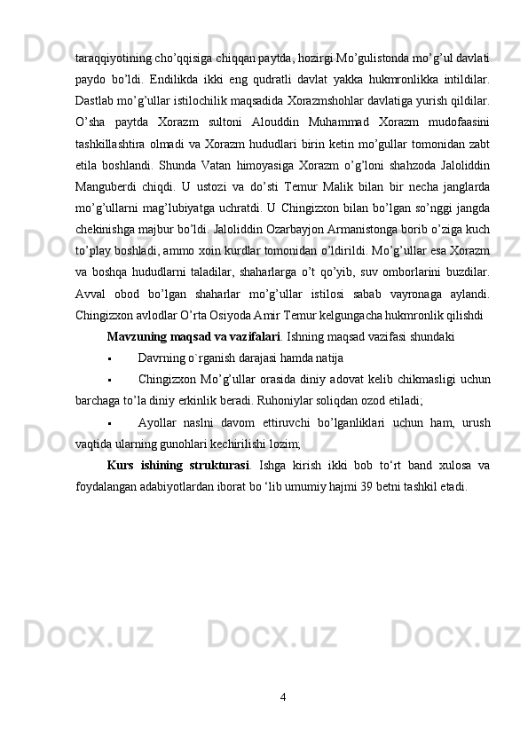 taraqqiyotining cho’qqisiga chiqqan paytda, hozirgi Mo’gulistonda mo’g’ul davlati
paydo   bo’ldi.   Endilikda   ikki   eng   qudratli   davlat   yakka   hukmronlikka   intildilar.
Dastlab mo’g’ullar istilochilik maqsadida Xorazmshohlar davlatiga yurish qildilar.
O’sha   paytda   Xorazm   sultoni   Alouddin   Muhammad   Xorazm   mudofaasini
tashkillashtira   olmadi   va   Xorazm   hududlari   birin  ketin   mo’gullar   tomonidan   zabt
etila   boshlandi.   Shunda   Vatan   himoyasiga   Xorazm   o’g’loni   shahzoda   Jaloliddin
Manguberdi   chiqdi.   U   ustozi   va   do’sti   Temur   Malik   bilan   bir   necha   janglarda
mo’g’ullarni   mag’lubiyatga   uchratdi.   U   Chingizxon   bilan   bo’lgan   so’nggi   jangda
chekinishga majbur bo’ldi. Jaloliddin Ozarbayjon Armanistonga borib o’ziga kuch
to’play boshladi, ammo xoin kurdlar tomonidan o’ldirildi. Mo’g’ullar esa Xorazm
va   boshqa   hududlarni   taladilar,   shaharlarga   o’t   qo’yib,   suv   omborlarini   buzdilar.
Avval   obod   bo’lgan   shaharlar   mo’g’ullar   istilosi   sabab   vayronaga   aylandi.
Chingizxon avlodlar O’rta Osiyoda Amir Temur kelgungacha hukmronlik qilishdi 
Mavzuning maqsad va vazifalari . Ishning maqsad vazifasi shundaki 
 Davrning o`rganish darajasi hamda natija 
 Chingizxon   Mo’g’ullar   orasida   diniy   adovat   k е lib   chikmasligi   uchun
barchaga to’la diniy erkinlik b е radi. Ruhoniylar soliqdan ozod etiladi; 
 Ayollar   naslni   davom   ettiruvchi   bo’lganliklari   uchun   ham,   urush
vaqtida ularning gunohlari k е chirilishi lozim; 
Kurs   ishining   strukturasi .   Ishga   kirish   ikki   bob   to‘rt   band   xulosa   va
foydalangan adabiyotlardan iborat bo ‘lib umumiy hajmi 39 betni tashkil etadi.
4 