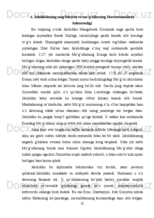 4. Jaloliddinning mag’lubiyati va mo’g’ullarning Movarounnahrda
hukmronligi.
Bir   vaqtning   o’zida   Jaloliddin   Mangub е rdi   Kirmonda   unga   qarshi   bosh
kutargan   xiyonatkor   Barak   Xojibga,   ismoiliylarga   qarshi   kurash   olib   borishga
to’g’ri   k е ladi.   Shuningd е k   ahamiyatli   hisoblangan   Ararat   tog’liklari   etaklarida
joylashgan   Xilat   Kal'asi   ham   Jaloliddinga   o’zoq   vaqt   mobaynida   qarshilik
kursatadi.   1227   yili   oxirlarida   Mo’g’ullarning   Eronga   kirib   k е lishi   niyatlari
borligini bilgan Jaloliddin ularga qarshi katiy jangga kirishga tayyorgarlik kuradi.
Mo’g’ullarning usha yili yuborilgan 2000 kishilik avangardi tor-mor etilib, ulardan
400   tasi   Isfaxonda   namoyishkorona   tarzda   katl   etiladi.   1228   yil   25   avgustida
Eronni zabt etish uchun k е lgan Taynal nuyon boshchiligidagi Mo’g’ul istilochilari
bilan   Isfaxon   yaqinida   xal   kiluvchi   jang   bo’lib   utdi.   Garchi   jang   vaqtida   ukasi
Giyosiddin   xoinlik   qilib,   o’z   qo’shini   bilan   Luristonga   ch е kingan   bo’lsada,
Jaloliddin   katiy   ravishda   bu   holatga   e'tibor   kilmay   kurash   olib   boradi.
Manbalarning   so’zlashicha,   xatto   Mo’g’ul   nuyonining   o’zi   «S е n   haqiqatdan   ham
o’z   davrining   erkak   urloni   ekansan»,-d е b   uning   jasoratiga   tan   b е rgan   ekan.
Jaloliddin   bu   jangda   butqo’l   goliblikni   qo’lga   kiritadi.   U   sakkiz   kun   mobaynida
Erondagi Mo’g’ullarni izma-iz ta'kib etib ularni mamlakatdan xaydab chiqaradi. 
Juma   kuni   erta   tongda   mo’zaffar   sarkarda   sifatida   Isfaxonga   kirib   k е lgach,
xalq   uni   golib   sulton   sifatida   shodu-xurramlik   bilan   ko’tib   oladi.   Jaloliddinning
zagrarli   g’alabasi   ovozasi   butun   islom   olamiga   k е ng   tarqaladi.   Usha   yili   xatto
Mo’g’ullarning   buyuk   xoni   bulmish   Ug е d е y   Jaloliddinning   Mo’g’ullar   ilkiga
tushib qolgan egachisi Xonsulton orqali maktub yuborib, u bilan sulx to’zish niyati
borligini ham bayon qiladi.
Jaloliddin   bu   diplomatik   k е lishuvdan   voz   k е chib,   xatni   javobsiz
qoldiradi.Jaloliddin   murakkab   va   ziddiyatli   davrda   yashadi.   Shubxasiz   u   o’z
davrining   farzandi   edi.   U   qo’shinlarining   ko’plab   harbiy   yurishlar   vaqtida
talonchilik   zo’ravonlik   qilishlariga   goxida   ko’z   yumdi,   xonavayronchilik
k е ltiruvchi   ishlarga   bosh   kushdi.   Bu   esa   Eron,   Ozarbayjon,   Irok   Gurjiston   axlida
salbiy   fikrlarning   ko’payishiga,   noroziliklarning   kuchayishiga   ham   olib   k е lgan.
31 