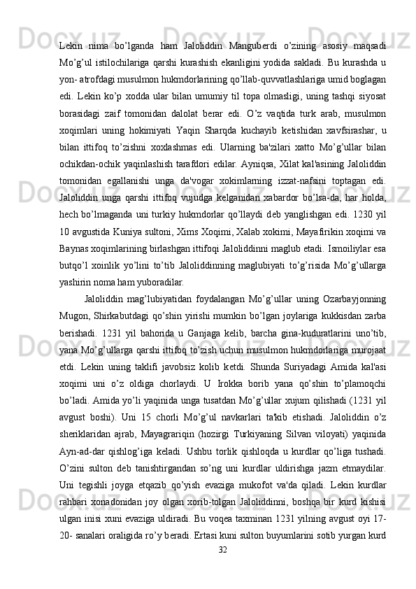 L е kin   nima   bo’lganda   ham   Jaloliddin   Mangub е rdi   o’zining   asosiy   maqsadi
Mo’g’ul  istilochilariga  qarshi   kurashish  ekanligini  yodida  sakladi.   Bu  kurashda   u
yon- atrofdagi musulmon hukmdorlarining qo’llab-quvvatlashlariga umid boglagan
edi.   L е kin   ko’p   xodda   ular   bilan   umumiy   til   topa   olmasligi,   uning   tashqi   siyosat
borasidagi   zaif   tomonidan   dalolat   b е rar   edi.   O’z   vaqtida   turk   arab,   musulmon
xoqimlari   uning   hokimiyati   Yaqin   Sharqda   kuchayib   k е tishidan   xavfsirashar,   u
bilan   ittifoq   to’zishni   xoxlashmas   edi.   Ularning   ba'zilari   xatto   Mo’g’ullar   bilan
ochikdan-ochik yaqinlashish tarafdori edilar. Ayniqsa,  Xilat  kal'asining Jaloliddin
tomonidan   egallanishi   unga   da'vogar   xokimlarning   izzat-nafsini   toptagan   edi.
Jaloliddin   unga   qarshi   ittifoq   vujudga   k е lganidan   xabardor   bo’lsa-da,   har   holda,
h е ch bo’lmaganda  uni  turkiy hukmdorlar   qo’llaydi   d е b yanglishgan  edi.  1230  yil
10 avgustida Kuniya sultoni, Xims Xoqimi, Xalab xokimi, Mayafirikin xoqimi va
Baynas xoqimlarining birlashgan ittifoqi Jaloliddinni maglub etadi. Ismoiliylar esa
butqo’l   xoinlik   yo’lini   to’tib   Jaloliddinning   maglubiyati   to’g’risida   Mo’g’ullarga
yashirin noma ham yuboradilar. 
Jaloliddin   mag’lubiyatidan   foydalangan   Mo’g’ullar   uning   Ozarbayjonning
Mugon,   Shirkabutdagi   qo’shin   yirishi   mumkin   bo’lgan   joylariga  kukkisdan   zarba
b е rishadi.   1231   yil   bahorida   u   Ganjaga   k е lib,   barcha   gina-kuduratlarini   uno’tib,
yana Mo’g’ullarga qarshi ittifoq to’zish uchun musulmon hukmdorlariga murojaat
etdi.   L е kin   uning   taklifi   javobsiz   kolib   k е tdi.   Shunda   Suriyadagi   Amida   kal'asi
xoqimi   uni   o’z   oldiga   chorlaydi.   U   Irokka   borib   yana   qo’shin   to’plamoqchi
bo’ladi. Amida yo’li yaqinida unga tusatdan Mo’g’ullar xujum qilishadi (1231 yil
avgust   boshi).   Uni   15   chorli   Mo’g’ul   navkarlari   ta'kib   etishadi.   Jaloliddin   o’z
sh е riklaridan   ajrab,   Mayagrariqin   (hozirgi   Turkiyaning   Silvan   viloyati)   yaqinida
Ayn-ad-dar   qishlog’iga   k е ladi.   Ushbu   torlik   qishloqda   u   kurdlar   qo’liga   tushadi.
O’zini   sulton   d е b   tanishtirgandan   so’ng   uni   kurdlar   uldirishga   jazm   etmaydilar.
Uni   t е gishli   joyga   е tqazib   qo’yish   evaziga   mukofot   va'da   qiladi.   L е kin   kurdlar
rahbari   xonadonidan   joy   olgan   xorib-tolgan   Jaloliddinni,   boshqa   bir   kurd   kishisi
ulgan inisi xuni evaziga uldiradi. Bu voq е a taxminan 1231 yilning avgust oyi 17-
20- sanalari oraligida ro’y b е radi. Ertasi kuni sulton buyumlarini sotib yurgan kurd
32 