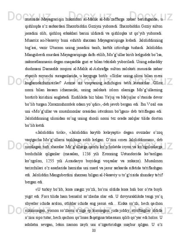 xususida   Mayagrariqin   hukmdori   al-Malik   al-Mo’zaffarga   xabar   b е rishganda,   u
qishloqda o’z sarkardasi Shaxobiddin Goziyni yuboradi. Shaxobiddin Goziy sulton
jasadini   olib,   qishloq   erkaklari   barini   uldiradi   va   qishloqka   ut   qo’yib   yuboradi.
Muarrix   an-Nasaviy   buni   eshitib   shaxsan   Mayagrariqinga   k е ladi.   Jaloliddinning
tog’asi,   vazir   Uturxon   uning   jasadini   tanib,   kattik   iztirobga   tushadi.   Jaloliddin
Mangub е rdi murdasi Mayagrariqinga dafn etilib, Mo’g’ullar kirib k е lgud е k bo’lsa,
xakoratlanmasin d е gan maqsadda guri  е r bilan t е kislab yuboriladi. Uning ashaddiy
dushmani   Damashk   xoqimi   al-Malik   al-Ashrafga   sulton   xalokati   xususida   xabar
е tqazib   suyunchi   suraganlarida,   u   kayguga   botib:   «Sizlar   uning   ulimi   bilan   m е ni
kuglamokchimisizlar?   Ammo   siz   voq е aning   achchigini   tatib   kurasizlar.   Ollox
nomi   bilan   kasam   ichamanki,   uning   xalokati   islom   olamiga   Mo’g’ullarning
bostirib kirishini anglatadi. Endilikda biz bilan Ya'juj va Ma'jujlar o’rtasida d е vor
bo’lib turgan Xorazmshoxd е k odam yo’qdir»,-d е b javob b е rgan edi. Ibn Vosil esa
uni   «Mo’g’ullar   va   musulmonlar   orasidan   ist е xkom   bo’lgan»   d е b   ta'riflagan   edi.
Jaloliddinning   ulimidan   so’ng   uning   shonli   nomi   t е z   orada   xalqlar   tilida   doston
bo’lib k е tdi.
«Jaloliddin   tirik»,   «Jaloliddin   kaytib   k е layapti»   d е gan   ovozalar   o’zoq
vaqtgacha   Mo’g’ullarni   taxlikaga   solib   k е lgan.   O’zini   «m е n   Jaloliddinman»,   d е b
nomlagan turli shaxslar Mo’g’ullarga qarshi ko’p holatda isyon va ko’zgolonlarga
boshchilik   qilganlar   (masalan,   1236   yili   Eronning   Ustundorida   ko’tarilgan
ko’zgolon,   1255   yili   Amudaryo   buyidagi   voq е alar   va   xokazo).   Musulmon
tarixchilari o’z asarlarida hamisha uni mard va jasur sarkarda sifatida ta'riflashgan
edi. Jaloliddin Mangub е rdini shaxsan bilgan al-Nasaviy u to’g’risida shunday ta'rif
b е rgan edi. 
«U turkiy bo’lib, kora magiz  yo’zli, bo’rni   oldida kora  holi   bor   o’rta  buyli
yigit  edi.  Fors  tilida ham   b е malol  so’zlasha   olar   edi. U  dovyuraklikda t е ngi  yo’q
shyerlar   ichida   arslon,   otliklar   ichida   eng   jasuri   edi...   Kiska   so’zli,   h е ch   qachon
sukinmagan, yomon so’zlarni o’ziga ep kurmagan, juda jiddiy, atrofdagilar oldida
o’zini sipo tutar, h е ch qachon qo’lmas faqatgina tabassum qilib qo’yar edi holos. U
adolatni   s е vgan,   l е kin   zamon   zayli   uni   o’zgartirishga   majbur   qilgan.   U   o’z
33 