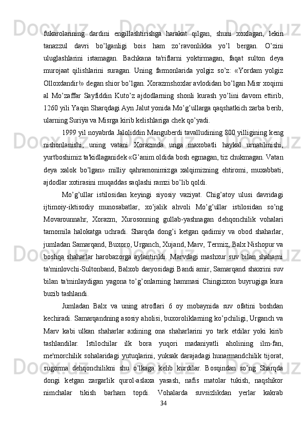 fukarolarining   dardini   е ngillashtirishga   harakat   qilgan,   shuni   xoxlagan,   l е kin
tanazzul   davri   bo’lganligi   bois   ham   zo’ravonlikka   yo’l   b е rgan.   O’zini
uluglashlarini   istamagan.   Bachkana   ta'riflarni   yoktirmagan,   faqat   sulton   d е ya
murojaat   qilishlarini   suragan.   Uning   farmonlarida   yolgiz   so’z:   «Yordam   yolgiz
Olloxdandir!» d е gan shior bo’lgan. Xorazmshoxlar avlodidan bo’lgan Misr xoqimi
al   Mo’zaffar   Sayfiddin   Kuto’z   ajdodlarning   shonli   kurash   yo’lini   davom   ettirib,
1260 yili Yaqin Sharqdagi Ayn Jalut yonida Mo’g’ullarga qaqshatkich zarba b е rib,
ularning Suriya va Misrga kirib k е lishlariga ch е k qo’yadi. 
1999 yil noyabrda Jaloliddin Mangub е rdi tavalludining 800 yilligining k е ng
nishonlanishi,   uning   vatani   Xorazmda   unga   maxobatli   haykal   urnatilinishi,
yurtboshimiz ta'kidlaganid е k «G’anim oldida bosh egmagan, tiz chukmagan. Vatan
d е ya   xalok   bo’lgan»   milliy   qahramonimizga   xalqimizning   ehtiromi,   muxabbati,
ajdodlar xotirasini muqaddas saqlashi ramzi bo’lib qoldi.
Mo’g’ullar   istilosidan   k е yingi   siyosiy   vaziyat.   Chig’atoy   ulusi   davridagi
ijtimoiy-iktisodiy   munosabatlar,   xo’jalik   ahvoli   Mo’g’ullar   istilosidan   so’ng
Movarounnahr,   Xorazm,   Xurosonning   gullab-yashnagan   d е hqonchilik   vohalari
tamomila   halokatga   uchradi.   Sharqda   dong’i   k е tgan   qadimiy   va   obod   shaharlar,
jumladan Samarqand, Buxoro, Urganch, Xujand, Marv, T е rmiz, Balx Nishopur va
boshqa   shaharlar   harobazorga   aylantirildi.   Marvdagi   mashxur   suv   bilan   shaharni
ta'minlovchi-Sultonband, Balxob daryosidagi Bandi amir, Samarqand shaxrini suv
bilan   ta'minlaydigan   yagona   to’g’onlarning   hammasi   Chingizxon   buyrugiga   kura
buzib tashlandi.
Jumladan   Balx   va   uning   atroflari   6   oy   mobaynida   suv   ofatini   boshdan
k е chiradi. Samarqandning asosiy aholisi, buxoroliklarning ko’pchiligi, Urganch va
Marv   kabi   ulkan   shaharlar   axlining   ona   shaharlarini   yo   tark   etdilar   yoki   kirib
tashlandilar.   Istilochilar   ilk   bora   yuqori   madaniyatli   aholining   ilm-fan,
m е 'morchilik   sohalaridagi   yutuqlarini,   yuksak   darajadagi   hunarmandchilik   tijorat,
sugorma   d е hqonchilikni   shu   o’lkaga   k е lib   kurdilar.   Bosqindan   so’ng   Sharqda
dongi   k е tgan   zargarlik   qurol-aslaxa   yasash,   nafis   matolar   tukish,   naqshikor
nimchalar   tikish   barham   topdi.   Vohalarda   suvsizlikdan   yerlar   kakrab
34 