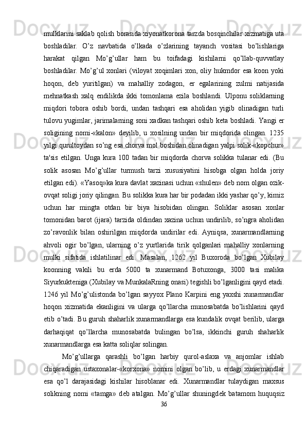 mulklarini saklab qolish borasida xiyonatkorona tarzda bosqinchilar xizmatiga uta
boshladilar.   O’z   navbatida   o’lkada   o’zlarining   tayanch   vositasi   bo’lishlariga
harakat   qilgan   Mo’g’ullar   ham   bu   toifadagi   kishilarni   qo’llab-quvvatlay
boshladilar.  Mo’g’ul   xonlari  (viloyat   xoqimlari  xon,  oliy  hukmdor  esa  koon  yoki
hoqon,   d е b   yuritilgan)   va   mahalliy   zodagon,   е r   egalarining   zulmi   natijasida
m е hnatkash   xalq   endilikda   ikki   tomonlama   ezila   boshlandi.   Ulponu   soliklarning
miqdori   tobora   oshib   bordi,   undan   tashqari   esa   aholidan   yigib   olinadigan   turli
tulovu yugimlar, jarimalarning soni xadkan tashqari oshib k е ta boshladi. Yangi   е r
soligining   nomi-«kalon»   d е yilib,   u   xosilning   undan   bir   miqdorida   olingan.   1235
yilgi qurultoydan so’ng esa chorva mol boshidan olinadigan yalpi solik-«kopchur»
ta'sis   etilgan.   Unga   kura   100   tadan   bir   miqdorda   chorva   solikka   tulanar   edi.   (Bu
solik   asosan   Mo’g’ullar   turmush   tarzi   xususiyatini   hisobga   olgan   holda   joriy
etilgan edi). «Yasoq»ka kura davlat xazinasi uchun «shul е n» d е b nom olgan ozik-
ovqat soligi joriy qilingan. Bu solikka kura har bir podadan ikki yashar qo’y, kimiz
uchun   har   mingta   otdan   bir   biya   hisobidan   olingan.   Soliklar   asosan   xonlar
tomonidan  barot  (ijara)  tarzida  oldindan  xazina   uchun  undirilib,  so’ngra  aholidan
zo’ravonlik   bilan   oshirilgan   miqdorda   undirilar   edi.   Ayniqsa,   xunarmandlarning
ahvoli   ogir   bo’lgan,   ularning   o’z   yurtlarida   tirik   qolganlari   mahalliy   xonlarning
mulki   sifatida   ishlatilinar   edi.   Masalan,   1262   yil   Buxoroda   bo’lgan   Xubilay
koonning   vakili   bu   е rda   5000   ta   xunarmand   Botuxonga,   3000   tasi   malika
Siyurkukt е niga (Xubilay va MunkalaRning onasi) t е gishli bo’lganligini qayd etadi.
1246   yil   Mo’g’ulistonda   bo’lgan   sayyox   Plano   Karpini   eng   yaxshi   xunarmandlar
hoqon   xizmatida   ekanligini   va   ularga   qo’llarcha   munosabatda   bo’lishlarini   qayd
etib o’tadi. Bu guruh shaharlik xunarmandlarga esa kundalik ovqat b е rilib, ularga
darhaqiqat   qo’llarcha   munosabatda   bulingan   bo’lsa,   ikkinchi   guruh   shaharlik
xunarmandlarga esa katta soliqlar solingan. 
Mo’g’ullarga   qarashli   bo’lgan   harbiy   qurol-aslaxa   va   anjomlar   ishlab
chiqaradigan   ustaxonalar-«korxona»   nomini   olgan   bo’lib,   u   е rdagi   xunarmandlar
esa   qo’l   darajasidagi   kishilar   hisoblanar   edi.   Xunarmandlar   tulaydigan   maxsus
solikning   nomi   «tamga»   d е b   atalgan.   Mo’g’ullar   shuningd е k   batamom   huquqsiz
36 