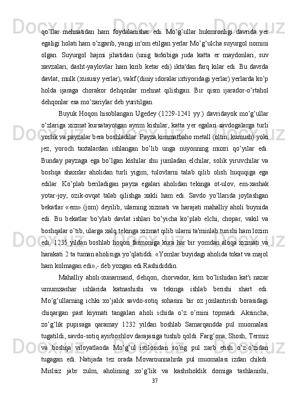 qo’llar   m е hnatidan   ham   foydalanishar   edi.   Mo’g’ullar   hukmronligi   davrida   y е r
egaligi holati ham o’zgarib, yangi in'om etilgan yerlar Mo’g’ulcha suyurgol nomini
olgan.   Suyurgol   hajmi   jihatidan   (unig   tarkibiga   juda   katta   е r   maydonlari,   suv
xavzalari,   dasht-yaylovlar   ham   kirib   k е tar   edi)   ikta'dan   farq   kilar   edi.   Bu   davrda
davlat, mulk (xususiy yerlar), vakf (diniy idoralar ixtiyoridagi yerlar) yerlarda ko’p
holda   ijaraga   chorakor   d е hqonlar   m е hnat   qilishgan.   Bir   qism   ijarador-o’rtahol
d е hqonlar esa mo’zariylar d е b yuritilgan.
Buyuk   Hoqon  hisoblangan   Ug е d е y  (1229-1241   yy.)   davridayok  mo’g’ullar
o’zlariga xizmat kursatayotgan ayrim kishilar, katta y е r egalari savdogalarga turli
yorlik va payzalar b е ra boshladilar. Payza kimmatbaho m е tall (oltin, kumush) yoki
j е z,   yoroch   taxtalardan   ishlangan   bo’lib   unga   nuyonning   muxri   qo’yilar   edi.
Bunday   payzaga   ega   bo’lgan   kishilar   shu   jumladan   elchilar,   solik   yiruvchilar   va
boshqa   shaxslar   aholidan   turli   yigim,   tulovlarni   talab   qilib   olish   huquqiga   ega
edilar.   Ko’plab   b е riladigan   payza   egalari   aholidan   t е kinga   ot-ulov,   е m-xashak
yotar-joy,   ozik-ovqat   talab   qilishga   xakli   ham   edi.   Savdo   yo’llarida   joylashgan
b е katlar   « е m»   (jom)   d е yilib,   ularning   xizmati   va   harajati   mahalliy   aholi   buynida
edi.   Bu   b е katlar   bo’ylab   davlat   ishlari   bo’yicha   ko’plab   elchi,   chopar,   vakil   va
boshqalar o’tib, ularga xalq t е kinga xizmat qilib ularni ta'minlab turishi ham lozim
edi. 1235 yildan boshlab hoqon farmoniga kura  har  bir  yomdan aloqa xizmati  va
harakati 2 ta tuman aholisiga yo’qlatiddi. «Yomlar buyidagi aholida tokat va majol
ham kolmagan edi»,- d е b yozgan edi Rashididdin. 
Mahalliy   aholi-xunarmand,   d е hqon,   chorvador,   kim   bo’lishidan   kat'i   nazar
umumxashar   ishlarida   katnashishi   va   t е kinga   ishlab   b е rishi   shart   edi.
Mo’g’ullarning   ichki   xo’jalik   savdo-sotiq   sohasini   bir   oz   jonlantirish   borasidagi
chiqargan   past   kiymati   tangalari   aholi   ichida   o’z   o’rnini   topmadi.   Aksincha,
zo’g’lik   pupisaga   qaramay   1232   yildan   boshlab   Samarqandda   pul   muomalasi
tugatildi, savdo-sotiq ayirboshlov darajasiga tushib qoldi. Farg’ona, Shosh, T е rmiz
va   boshqa   viloyatlaoda   Mo’g’ul   istilosidan   so’ng   pul   zarb   etish   o’z-o’zidan
tugagan   edi.   Natijada   t е z   orada   Movarounnahrda   pul   muomalasi   izdan   chikdi.
Mislsiz   jabr   zulm,   aholining   xo’g’lik   va   kashshoklik   domiga   tashlanishi,
37 