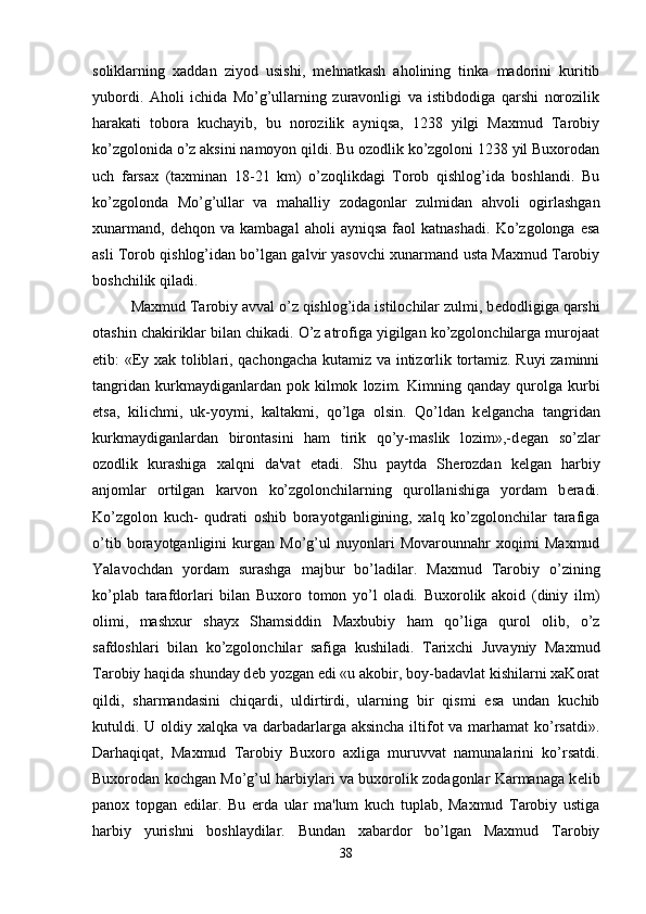 soliklarning   xaddan   ziyod   usishi,   m е hnatkash   aholining   tinka   madorini   kuritib
yubordi.   Aholi   ichida   Mo’g’ullarning   zuravonligi   va   istibdodiga   qarshi   norozilik
harakati   tobora   kuchayib,   bu   norozilik   ayniqsa,   1238   yilgi   Maxmud   Tarobiy
ko’zgolonida o’z aksini namoyon qildi. Bu ozodlik ko’zgoloni 1238 yil Buxorodan
uch   farsax   (taxminan   18-21   km)   o’zoqlikdagi   Torob   qishlog’ida   boshlandi.   Bu
ko’zgolonda   Mo’g’ullar   va   mahalliy   zodagonlar   zulmidan   ahvoli   ogirlashgan
xunarmand,   d е hqon  va   kambagal   aholi   ayniqsa   faol   katnashadi.   Ko’zgolonga  esa
asli Torob qishlog’idan bo’lgan galvir yasovchi xunarmand usta Maxmud Tarobiy
boshchilik qiladi. 
Maxmud Tarobiy avval o’z qishlog’ida istilochilar zulmi, b е dodligiga qarshi
otashin chakiriklar bilan chikadi. O’z atrofiga yigilgan ko’zgolonchilarga murojaat
etib: «Ey xak toliblari, qachongacha kutamiz va intizorlik tortamiz. Ruyi zaminni
tangridan   kurkmaydiganlardan   pok   kilmok   lozim.  Kimning   qanday  qurolga   kurbi
е tsa,   kilichmi,   uk-yoymi,   kaltakmi,   qo’lga   olsin.   Qo’ldan   k е lgancha   tangridan
kurkmaydiganlardan   birontasini   ham   tirik   qo’y-maslik   lozim»,-d е gan   so’zlar
ozodlik   kurashiga   xalqni   da'vat   etadi.   Shu   paytda   Sh е rozdan   k е lgan   harbiy
anjomlar   ortilgan   karvon   ko’zgolonchilarning   qurollanishiga   yordam   b е radi.
Ko’zgolon   kuch-   qudrati   oshib   borayotganligining,   xalq   ko’zgolonchilar   tarafiga
o’tib   borayotganligini   kurgan   Mo’g’ul   nuyonlari   Movarounnahr   xoqimi   Maxmud
Yalavochdan   yordam   surashga   majbur   bo’ladilar.   Maxmud   Tarobiy   o’zining
ko’plab   tarafdorlari   bilan   Buxoro   tomon   yo’l   oladi.   Buxorolik   akoid   (diniy   ilm)
olimi,   mashxur   shayx   Shamsiddin   Maxbubiy   ham   qo’liga   qurol   olib,   o’z
safdoshlari   bilan   ko’zgolonchilar   safiga   kushiladi.   Tarixchi   Juvayniy   Maxmud
Tarobiy haqida shunday d е b yozgan edi «u akobir, boy-badavlat kishilarni xaKorat
qildi,   sharmandasini   chiqardi,   uldirtirdi,   ularning   bir   qismi   esa   undan   kuchib
kutuldi. U oldiy xalqka va darbadarlarga aksincha  iltifot va marhamat ko’rsatdi».
Darhaqiqat,   Maxmud   Tarobiy   Buxoro   axliga   muruvvat   namunalarini   ko’rsatdi.
Buxorodan kochgan Mo’g’ul harbiylari va buxorolik zodagonlar Karmanaga k е lib
panox   topgan   edilar.   Bu   е rda   ular   ma'lum   kuch   tuplab,   Maxmud   Tarobiy   ustiga
harbiy   yurishni   boshlaydilar.   Bundan   xabardor   bo’lgan   Maxmud   Tarobiy
38 