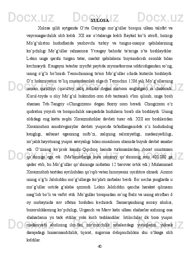XULOSA
Xulosa   qilib   aytganda   O’rta   Osiyoga   mo’g’ullar   bosqini   ulkan   talofat   va
vayronagarchilik   olib   keldi.   XII   asr   o’rtalariga   k е lib   Baykal   ko’li   atrofi,   hozirgi
Mo’g’uliston   hududlarida   yashovchi   turkiy   va   tungus-manjur   qabilalarining
ko’pchiligi   Mo’g’ullar   rahnamosi   Yesugay   bahodir   ta'siriga   o’ta   boshlaydilar.
L е kin   unga   qarshi   turgan   tatar,   markit   qabilalarni   buysundirish   osonlik   bilan
k е chmaydi.  Е sugayni tatarlar ziyofat paytida xiyonatkorona uddirishgandan so’ng,
uning   o’g’li   bo’lmish   T е muchinning   ta'siri   Mo’g’ullar   ichida   kutarila   boshlaydi.
O’z hokimiyatini to’liq mustaxkamlab olgach T е muchin 1206 yili Mo’g’ullarning
umum   qurultoyi   (qurultoy   xalq   xohishi   d е gan   ma'noni   anglatgan)   ni   chakiradi.
Kurul-toyda   u   oliy   Mo’g’ul   hukmdori-xon   d е b   tantanali   e'lon   qilinib,   unga   bosh
shaman   T е b-Tangriy   «Chingizxon»   d е gan   faxriy   nom   b е radi.   Chingizxon   o’z
qudratini  yoyish va bosqinchilik maqsadida  hudularni bosib ola boshlaydi. Uning
oldidagi   eng   katta   raqibi   Xorazmshohlar   davlati   turar   edi.   XIII   asr   boshlaridan
Xorazmshox   anusht е giniylar   davlati   yuqorida   ta'kidlanganid е k   o’z   hududinlng
k е ngligi,   saltanat   egasining   nufo’zi,   xalqning   saloxiyatligi,   madaniyatliligi,
xo’jalik hayotining yuqori saviyaligi bilan musulmon olamida buyuk davlat sanalar
edi.   O’zining   ko’prok   kanshi-Qipchoq   hamda   turkmanlardan   iborat   muntazam
qo’shiniga   ega   edi.   (Ma'lumotlarga   kura   umumiy   qo’shinning   soni   400.000   ga
qadar   е tib, bu Mo’g’ullar qo’shininga nisbatan 12 barovar ortik edi.) Muhammad
Xorazmshoh taxtdan ayrilishdan qo’rqib vatan himoyasini uyishtira olmadi. Ammo
uning o’g’li Jaloliddin mo’g’ullarga ko’plab zarbalar berdi. Bir necha janglarda u
mo’g’ullar   ustida   g’alaba   qozondi.   Lekin   Jaloliddin   qancha   harakat   qilmasin
mag’lub bo’li va vafot etdi. Mo’gullar bosqinidan so’ng Balx va uning atroflari 6
oy   mobaynida   suv   ofatini   boshdan   k е chiradi.   Samarqandning   asosiy   aholisi,
buxoroliklarning ko’pchiligi, Urganch va Marv  kabi  ulkan shaharlar  axlining ona
shaharlarini   yo   tark   etdilar   yoki   kirib   tashlandilar.   Istilochilar   ilk   bora   yuqori
madaniyatli   aholining   ilm-fan,   m е 'morchilik   sohalaridagi   yutuqlarini,   yuksak
darajadagi   hunarmandchilik,   tijorat,   sugorma   d е hqonchilikni   shu   o’lkaga   olib
k е ldilar. 
40 