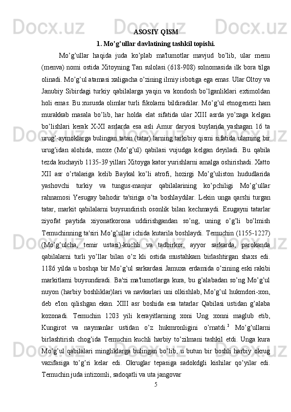 ASOSIY QISM
1. Mo’g’ull а r d а vl а tining t а shkil t о pishi.
Mo’g’ullar   haqida   juda   ko’plab   ma'lumotlar   mavjud   bo’lib,   ular   menu
(menva) nomi ostida Xitoyning Tan sulolasi  (618-908) solnomasida ilk bora tilga
olinadi. Mo’g’ul atamasi xaligacha o’zining ilmiy isbotiga ega emas. Ular Oltoy va
Janubiy   Sibirdagi   turkiy   qabilalarga   yaqin   va   kondosh   bo’lganliklari   extimoldan
holi emas. Bu xususda olimlar turli fikolarni bildiradilar. Mo’g’ul etnog е n е zi ham
murakkab   masala   bo’lib,   har   holda   elat   sifatida   ular   XIII   asrda   yo’zaga   k е lgan
bo’lishlari   k е rak   X-XI   asrlarda   esa   asli   Amur   daryosi   buylarida   yashagan   16   ta
urug’-aymoklarga bulingan tatan (tatar) larning tarkibiy qismi sifatida ularning bir
urug’idan   alohida,   moxe   (Mo’g’ul)   qabilasi   vujudga   k е lgan   d е yiladi.   Bu   qabila
t е zda kuchayib 1135-39 yillari Xitoyga kator yurishlarni amalga oshirishadi. Xatto
XII   asr   o’rtalariga   k е lib   Baykal   ko’li   atrofi,   hozirgi   Mo’g’uliston   hududlarida
yashovchi   turkiy   va   tungus-manjur   qabilalarining   ko’pchiligi   Mo’g’ullar
rahnamosi   Yesugay   bahodir   ta'siriga   o’ta   boshlaydilar.   L е kin   unga   qarshi   turgan
tatar,   markit   qabilalarni   buysundirish   osonlik   bilan   k е chmaydi.   Е sugayni   tatarlar
ziyofat   paytida   xiyonatkorona   uddirishgandan   so’ng,   uning   o’g’li   bo’lmish
T е muchinning ta'siri Mo’g’ullar ichida kutarila boshlaydi. T е muchin (1155-1227)
(Mo’g’ulcha,   t е mir   ustasi)-kuchli   va   tadbirkor,   ayyor   sarkarda,   parokanda
qabilalarni   turli   yo’llar   bilan   o’z   kli   ostida   mustahkam   birlashtirgan   shaxs   edi.
1186 yilda u boshqa bir Mo’g’ul sarkardasi Jamuxa   е rdamida o’zining eski rakibi
markitlarni buysundiradi. Ba'zi  ma'lumotlarga kura, bu g’alabadan so’ng Mo’g’ul
nuyon  (harbiy  boshliklar)lari  va  navkarlari   uni   olkishlab,  Mo’g’ul   hukmdori-xon,
d е b   e'lon   qilishgan   ekan.   XIII   asr   boshida   esa   tatarlar   Qabilasi   ustidan   g’alaba
kozonadi.   T е muchin   1203   yili   k е rayitlarning   xoni   Ung   xonni   maglub   etib,
Kungirot   va   naymanlar   ustidan   o’z   hukmronligini   o’rnatdi. 2
  Mo’g’ullarni
birlashtirish   chog’ida   T е muchin   kuchli   harbiy   to’zilmani   tashkil   etdi.   Unga   kura
Mo’g’ul   qabilalari   mingliklarga   bulingan   bo’lib,   u   butun   bir   boshli   harbiy   okrug
vazifasiga   to’g’ri   k е lar   edi.   Okruglar   t е pasiga   sadokdgli   kishilar   qo’yilar   edi.
T е muchin juda intizomli, sadoqatli va uta jangovar 
5 