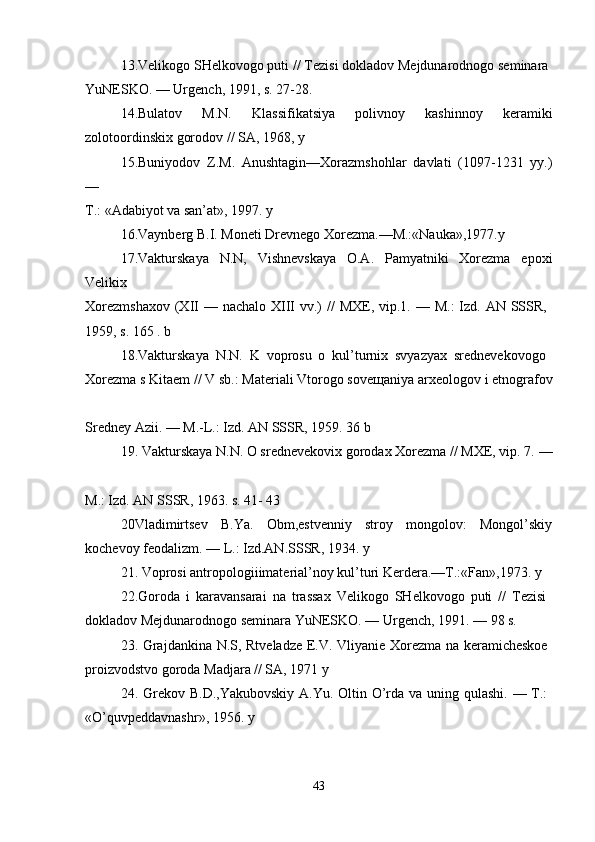 13.Velikogo SHelkovogo puti // Tezisi dokladov Mejdunarodnogo seminara 
YuNESKO. — Urgench, 1991, s. 27-28. 
14.Bulatov   M.N.   Klassifikatsiya   polivnoy   kashinnoy   keramiki
zolotoordinskix gorodov // SA, 1968, y 
15.Buniyodov   Z.M.   Anushtagin—Xorazmshohlar   davlati   (1097-1231   yy.)
—  
T.: «Adabiyot va san’at», 1997. y 
16.Vaynberg B.I. Moneti Drevnego Xorezma.—M.:«Nauka»,1977.y 
17.Vakturskaya   N.N,   Vishnevskaya   O.A.   Pamyatniki   Xorezma   epoxi
Velikix  
Xorezmshaxov  (XII  — nachalo  XIII  vv.)  //  MXE, vip.1. — M.:  Izd. AN SSSR,  
1959, s. 165 . b 
18.Vakturskaya   N.N.   K   voprosu   o   kul’turnix   svyazyax   srednevekovogo  
Xorezma s Kitaem // V sb.: Materiali Vtorogo sove щ aniya arxeologov i etnografov
Sredney Azii. — M.-L.: Izd. AN SSSR, 1959. 36 b 
19. Vakturskaya N.N. O srednevekovix gorodax Xorezma // MXE, vip. 7. —
M.: Izd. AN SSSR, 1963. s. 41- 43 
20Vladimirtsev   B.Ya.   Obm,estvenniy   stroy   mongolov:   Mongol’skiy
kochevoy feodalizm. — L.: Izd.AN.SSSR, 1934. y 
21. Voprosi antropologiiimaterial’noy kul’turi Kerdera.—T.:«Fan»,1973. y 
22.Goroda   i   karavansarai   na   trassax   Velikogo   SHelkovogo   puti   //   Tezisi  
dokladov Mejdunarodnogo seminara YuNESKO. — Urgench, 1991. — 98 s. 
23. Grajdankina N.S, Rtveladze E.V. Vliyanie Xorezma na keramicheskoe  
proizvodstvo goroda Madjara // SA, 1971 y 
24. Grekov B.D.,Yakubovskiy A.Yu. Oltin O’rda va uning qulashi. — T.:  
«O’quvpeddavnashr», 1956. y 
43 