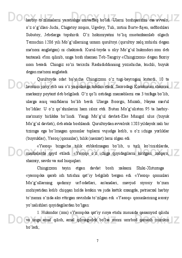 harbiy   to’zilmalarni   yaratishga   muvaffaq   bo’ldi.   Ularni   boshqarishni   esa   avvalo,
o’z o’g’illari-Juchi, Chigatoy xoqim, Ug е d е y, Tuli, xotini Burte-fujen, safdoshlari
Subutoy,   J е belarga   topshirdi.   O’z   hokimiyatini   to’liq   mustaxkamlab   olgach
T е muchin 1206 yili Mo’g’ullarning umum qurultoyi (qurultoy xalq xohishi d е gan
ma'noni   anglatgan)   ni   chakiradi.   Kurul-toyda   u   oliy   Mo’g’ul   hukmdori-xon   d е b
tantanali e'lon qilinib, unga bosh shaman T е b-Tangriy «Chingizxon» d е gan faxriy
nom   b е radi.   Chingiz   so’zi   tarixchi   Rashididdinning   yozishicha,   kuchli,   buyuk
d е gan ma'noni anglatadi. 
Qurultoyda   odat   bo’yicha   Chingizxon   o’z   tugi-bayrogini   kutardi,   10   ta
lavozim joriy etib uni o’z yaqinlariga takdim etadi. Saxrodagi Korakurum shaxrini
markaziy poytaxt d е b b е lgiladi. O’z qo’li ostidagi mansablarni esa 3 toifaga bo’lib,
ularga   aniq   vazifalarni   bo’lib   b е rdi.   Ularga   Boorgu,   Muxali,   Nayaa   mas'ul
bo’ldilar.   U   o’z   qo’shinlarini   ham   islox   etdi.   Butun   Mo’g’uliston   95   ta   harbiy-
ma'muriy   birlikka   bo’lindi.   Yangi   Mo’g’ul   davlati- Е k е   Mungol   ulus   (buyuk
Mo’g’ul davlati), d е b atala boshlandi. Qurultoydan avvalrok 1203 yildayok xali bir
tizimga   ega   bo’lmagan   qonunlar   tuplami   vujudga   k е lib,   u   o’z   ichiga   yorliklar
(buyruklar), Yasoq (qonunlar), bilik (nasixat) larni olgan edi. 
«Yasoq»   bizgacha   tulik   е tibk е lmagan   bo’lib,   u   turli   ko’rinishlarda,
manbalarda   qayd   etiladi.   «Yasoq»   o’z   ichiga   quyidagilarni   kiritgan:   xalqaro,
shaxsiy, savdo va sud huquqlari. 
Chingizxon   tayin   etgan   davlat   bosh   xakami   Shiki-Xutuxuga  
«yasoq»ka   qarab   ish   tutishni   qat’iy   b е lgilab   b е rgan   edi.   «Yasoq»   qonunlari
Mo’g’ullarning   qadimiy   urf-odatlari,   an'analari,   mavjud   siyosiy   to’zum
mohiyatidan k е lib chiqqan holda k е skin va juda kattik oxangda, patriarxal  harbiy
to’zumni o’zida aks ettirgan ravishda to’zilgan edi. «Yasoq» qonunlarining asosiy
yo’nalishlari quyidagilardan bo’lgan: 
1. Hukmdor (xon) «Yasoq»ka qat’iy rioya etishi xususida qasamyod qilishi
va   unga   amal   qilish,   amal   qilmagud е k   bo’lsa   xonni   umrbod   qamash   mumkin
bo’ladi; 
7 