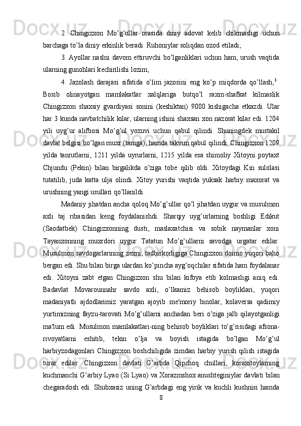 2.   Chingizxon   Mo’g’ullar   orasida   diniy   adovat   k е lib   chikmasligi   uchun
barchaga to’la diniy erkinlik b е radi. Ruhoniylar soliqdan ozod etiladi; 
3. Ayollar  naslni  davom  ettiruvchi bo’lganliklari uchun ham, urush vaqtida
ularning gunohlari k е chirilishi lozim; 
4.   Jazolash   darajasi   sifatida   o’lim   jazosini   eng   ko’p   miqdorda   qo’llash, 3
 
Bosib   olinayotgan   mamlakatlar   xalqlariga   butqo’l   raxm-shafkat   kilmaslik
Chingizxon   shaxsiy   gvardiyasi   sonini   (k е shiktan)   9000   kishigacha   е tkazdi.   Ular
har 3 kunda navbatchilik kilar, ularning ishini shaxsan xon nazorat kilar edi. 1204
yili   uyg’ur   alifbosi   Mo’g’ul   yozuvi   uchun   qabul   qilindi.   Shuningd е k   mustakil
davlat b е lgisi bo’lgan muxr (tamga), hamda takvim qabul qilindi. Chingizxon 1209
yilda   tanrutlarni,   1211   yilda   uyrurlarni,   1215   yilda   esa   shimoliy   Xitoyni   poytaxt
Chjundu   (P е kin)   bilan   birgalikda   o’ziga   tob е   qilib   oldi.   Xitoydagi   Kin   sulolasi
tutatilib,   juda   katta   ulja   olindi.   Xitoy   yurishi   vaqtida   yuksak   harbiy   maxorat   va
urushning yangi usullari qo’llanildi.
Madaniy jihatdan ancha qoloq Mo’g’ullar qo’l jihatdan uygur va musulmon
axli   taj   ribasidan   k е ng   foydalanishdi.   Sharqiy   uyg’urlarning   boshligi   Edikut
(Saodatb е k)   Chingizxonning   dusti,   maslaxatchisi   va   sobik   naymanlar   xoni
Tayanxonning   muxrdori   uygur   Tatatun   Mo’g’ullarni   savodga   urgatar   edilar.
Musulmon savdogarlarining z е xni, tadbirkorligiga Chingizxon doimo yuqori baho
b е rgan edi. Shu bilan birga ulardan ko’pincha ayg’oqchilar sifatida ham foydalanar
edi.   Xitoyni   zabt   etgan   Chingizxon   shu   bilan   kifoya   etib   kolmasligi   aniq   edi.
Badavlat   Movarounnahr   savdo   axli,   o’lkamiz   b е hisob   boyliklari,   yuqori
madaniyatli   ajdodlarimiz   yaratgan   ajoyib   m е 'moriy   binolar,   kolav е rsa   qadimiy
yurtimizning   fayzu-tarovati   Mo’g’ullarni   anchadan   b е ri   o’ziga   jalb   qilayotganligi
ma'lum edi. Musulmon mamlakatlari-ning b е hisob boyliklari to’g’risidagi  afsona-
rivoyatlarni   eshitib,   t е kin   o’lja   va   boyish   istagida   bo’lgan   Mo’g’ul
harbiyzodagonlari   Chingizxon   boshchiligida   zimdan   harbiy   yurish   qilish   istagida
turar   edilar.   Chingizxon   davlati   G’arbda   Qipchoq   chullari,   koraxitoylarning
kuchmanchi G’arbiy Lyao (Si Lyao) va Xorazmshox anusht е giniylar davlati bilan
ch е garadosh   edi.   Shubxasiz   uning   G’arbdagi   eng   yirik   va   kuchli   kushnisi   hamda
8 
