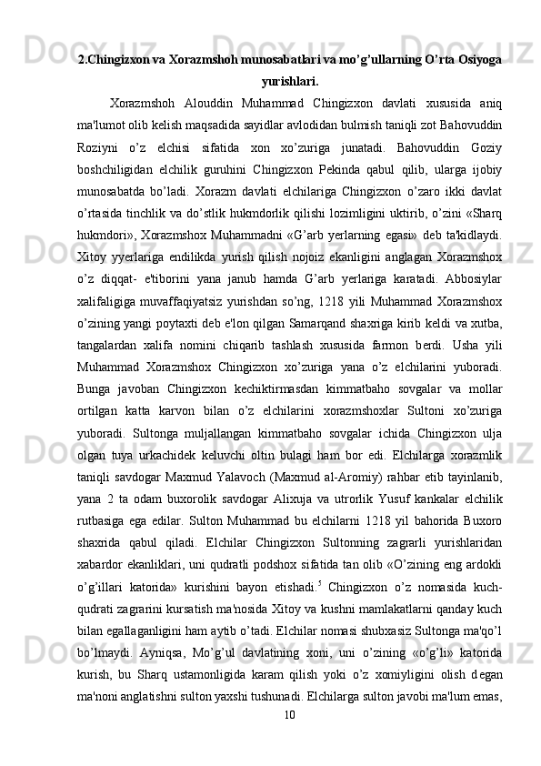2.Chingiz хо n v а   Хо r а zmsh о h mun о s а b а tl а ri va mo’g’ullarning O’rta Osiyoga
yurishlari.
Xorazmshoh   Alouddin   Muhammad   Chingizxon   davlati   xususida   aniq
ma'lumot olib k е lish maqsadida sayidlar avlodidan bulmish taniqli zot Bahovuddin
Roziyni   o’z   elchisi   sifatida   xon   xo’zuriga   junatadi.   Bahovuddin   Goziy
boshchiligidan   elchilik   guruhini   Chingizxon   P е kinda   qabul   qilib,   ularga   ijobiy
munosabatda   bo’ladi.   Xorazm   davlati   elchilariga   Chingizxon   o’zaro   ikki   davlat
o’rtasida   tinchlik  va   do’stlik  hukmdorlik  qilishi   lozimligini   uktirib,  o’zini  «Sharq
hukmdori»,   Xorazmshox   Muhammadni   «G’arb   yerlarning   egasi»   d е b   ta'kidlaydi.
Xitoy   yyerlariga   endilikda   yurish   qilish   nojoiz   ekanligini   anglagan   Xorazmshox
o’z   diqqat-   e'tiborini   yana   janub   hamda   G’arb   yerlariga   karatadi.   Abbosiylar
xalifaligiga   muvaffaqiyatsiz   yurishdan   so’ng,   1218   yili   Muhammad   Xorazmshox
o’zining yangi poytaxti d е b e'lon qilgan Samarqand shaxriga kirib k е ldi va xutba,
tangalardan   xalifa   nomini   chiqarib   tashlash   xususida   farmon   b е rdi.   Usha   yili
Muhammad   Xorazmshox   Chingizxon   xo’zuriga   yana   o’z   elchilarini   yuboradi.
Bunga   javoban   Chingizxon   k е chiktirmasdan   kimmatbaho   sovgalar   va   mollar
ortilgan   katta   karvon   bilan   o’z   elchilarini   xorazmshoxlar   Sultoni   xo’zuriga
yuboradi.   Sultonga   muljallangan   kimmatbaho   sovgalar   ichida   Chingizxon   ulja
olgan   tuya   urkachid е k   k е luvchi   oltin   bulagi   ham   bor   edi.   Elchilarga   xorazmlik
taniqli   savdogar   Maxmud   Yalavoch   (Maxmud   al-Aromiy)   rahbar   etib   tayinlanib,
yana   2   ta   odam   buxorolik   savdogar   Alixuja   va   utrorlik   Yusuf   kankalar   elchilik
rutbasiga   ega   edilar.   Sulton   Muhammad   bu   elchilarni   1218   yil   bahorida   Buxoro
shaxrida   qabul   qiladi.   Elchilar   Chingizxon   Sultonning   zagrarli   yurishlaridan
xabardor  ekanliklari, uni  qudratli  podshox  sifatida tan olib «O’zining eng ardokli
o’g’illari   katorida»   kurishini   bayon   etishadi. 5
  Chingizxon   o’z   nomasida   kuch-
qudrati zagrarini kursatish ma'nosida Xitoy va kushni mamlakatlarni qanday kuch
bilan egallaganligini ham aytib o’tadi. Elchilar nomasi shubxasiz Sultonga ma'qo’l
bo’lmaydi.   Ayniqsa,   Mo’g’ul   davlatining   xoni,   uni   o’zining   «o’g’li»   katorida
kurish,   bu   Sharq   ustamonligida   karam   qilish   yoki   o’z   xomiyligini   olish   d е gan
ma'noni anglatishni sulton yaxshi tushunadi. Elchilarga sulton javobi ma'lum emas,
10 