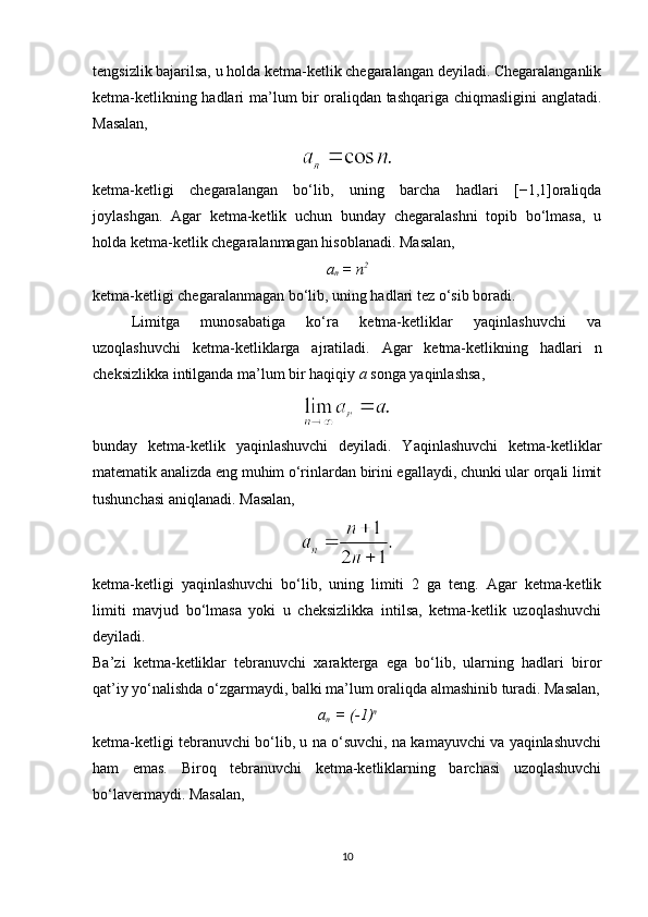 tengsizlik bajarilsa, u holda ketma-ketlik chegaralangan deyiladi. Chegaralanganlik
ketma-ketlikning hadlari ma’lum bir oraliqdan tashqariga chiqmasligini anglatadi.
Masalan,
ketma-ketligi   chegaralangan   bo‘lib,   uning   barcha   hadlari   [−1,1]oraliqda
joylashgan.   Agar   ketma-ketlik   uchun   bunday   chegaralashni   topib   bo‘lmasa,   u
holda ketma-ketlik chegaralanmagan hisoblanadi. Masalan,
a
n  = n 2
ketma-ketligi chegaralanmagan bo‘lib, uning hadlari tez o‘sib boradi.
Limitga   munosabatiga   ko‘ra   ketma-ketliklar   yaqinlashuvchi   va
uzoqlashuvchi   ketma-ketliklarga   ajratiladi.   Agar   ketma-ketlikning   hadlari   n
cheksizlikka intilganda ma’lum bir haqiqiy  a  songa yaqinlashsa,
bunday   ketma-ketlik   yaqinlashuvchi   deyiladi.   Yaqinlashuvchi   ketma-ketliklar
matematik analizda eng muhim o‘rinlardan birini egallaydi, chunki ular orqali limit
tushunchasi aniqlanadi.  Masalan,
ketma-ketligi   yaqinlashuvchi   bo‘lib,   uning   limiti   2   ga   teng.   Agar   ketma-ketlik
limiti   mavjud   bo‘lmasa   yoki   u   cheksizlikka   intilsa,   ketma-ketlik   uzoqlashuvchi
deyiladi.
Ba’zi   ketma-ketliklar   tebranuvchi   xarakterga   ega   bo‘lib,   ularning   hadlari   biror
qat’iy yo‘nalishda o‘zgarmaydi, balki ma’lum oraliqda almashinib turadi. Masalan,
a
n   = (-1) n
ketma-ketligi tebranuvchi bo‘lib, u na o‘suvchi, na kamayuvchi va yaqinlashuvchi
ham   emas.   Biroq   tebranuvchi   ketma-ketliklarning   barchasi   uzoqlashuvchi
bo‘lavermaydi. Masalan,
10 