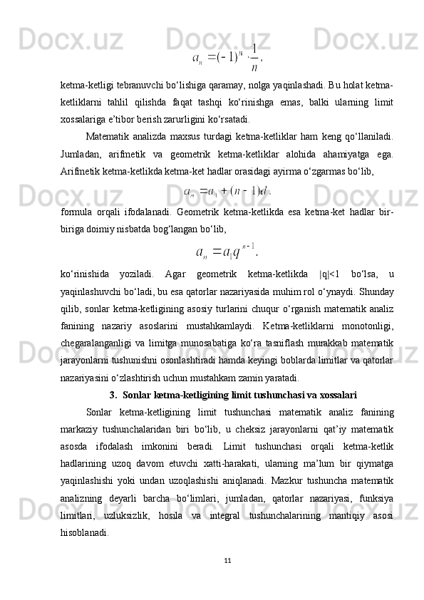 ketma-ketligi tebranuvchi bo‘lishiga qaramay, nolga yaqinlashadi. Bu holat ketma-
ketliklarni   tahlil   qilishda   faqat   tashqi   ko‘rinishga   emas,   balki   ularning   limit
xossalariga e’tibor berish zarurligini ko‘rsatadi.
Matematik   analizda   maxsus   turdagi   ketma-ketliklar   ham   keng   qo‘llaniladi.
Jumladan,   arifmetik   va   geometrik   ketma-ketliklar   alohida   ahamiyatga   ega.
Arifmetik ketma-ketlikda ketma-ket hadlar orasidagi ayirma o‘zgarmas bo‘lib,
formula   orqali   ifodalanadi.   Geometrik   ketma-ketlikda   esa   ketma-ket   hadlar   bir-
biriga doimiy nisbatda bog‘langan bo‘lib,
ko‘rinishida   yoziladi.   Agar   geometrik   ketma-ketlikda   ∣ q ∣ <1   bo‘lsa,   u
yaqinlashuvchi bo‘ladi, bu esa qatorlar nazariyasida muhim rol o‘ynaydi.  Shunday
qilib,  sonlar   ketma-ketligining   asosiy   turlarini   chuqur   o‘rganish   matematik   analiz
fanining   nazariy   asoslarini   mustahkamlaydi.   Ketma-ketliklarni   monotonligi,
chegaralanganligi   va   limitga   munosabatiga   ko‘ra   tasniflash   murakkab   matematik
jarayonlarni tushunishni osonlashtiradi hamda keyingi boblarda limitlar va qatorlar
nazariyasini o‘zlashtirish uchun mustahkam zamin yaratadi.
3. Sonlar ketma-ketligining limit tushunchasi va xossalari
Sonlar   ketma-ketligining   limit   tushunchasi   matematik   analiz   fanining
markaziy   tushunchalaridan   biri   bo‘lib,   u   cheksiz   jarayonlarni   qat’iy   matematik
asosda   ifodalash   imkonini   beradi.   Limit   tushunchasi   orqali   ketma-ketlik
hadlarining   uzoq   davom   etuvchi   xatti-harakati,   ularning   ma’lum   bir   qiymatga
yaqinlashishi   yoki   undan   uzoqlashishi   aniqlanadi.   Mazkur   tushuncha   matematik
analizning   deyarli   barcha   bo‘limlari,   jumladan,   qatorlar   nazariyasi,   funksiya
limitlari,   uzluksizlik,   hosila   va   integral   tushunchalarining   mantiqiy   asosi
hisoblanadi.
11 