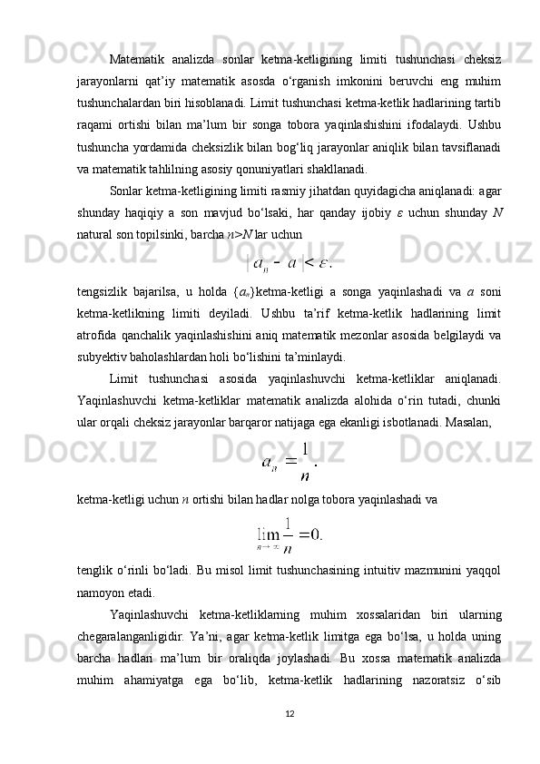Matematik   analizda   sonlar   ketma-ketligining   limiti   tushunchasi   cheksiz
jarayonlarni   qat’iy   matematik   asosda   o‘rganish   imkonini   beruvchi   eng   muhim
tushunchalardan biri hisoblanadi. Limit tushunchasi ketma-ketlik hadlarining tartib
raqami   ortishi   bilan   ma’lum   bir   songa   tobora   yaqinlashishini   ifodalaydi.   Ushbu
tushuncha yordamida cheksizlik bilan bog‘liq jarayonlar aniqlik bilan tavsiflanadi
va matematik tahlilning asosiy qonuniyatlari shakllanadi.
Sonlar ketma-ketligining limiti rasmiy jihatdan quyidagicha aniqlanadi: agar
shunday   haqiqiy   a   son   mavjud   bo‘lsaki,   har   qanday   ijobiy   ε   uchun   shunday   N
natural son topilsinki, barcha  n>N  lar uchun
tengsizlik   bajarilsa,   u   holda   { a
n }ketma-ketligi   a   songa   yaqinlashadi   va   a   soni
ketma-ketlikning   limiti   deyiladi.   Ushbu   ta’rif   ketma-ketlik   hadlarining   limit
atrofida qanchalik yaqinlashishini  aniq matematik  mezonlar  asosida  belgilaydi  va
subyektiv baholashlardan holi bo‘lishini ta’minlaydi.
Limit   tushunchasi   asosida   yaqinlashuvchi   ketma-ketliklar   aniqlanadi.
Yaqinlashuvchi   ketma-ketliklar   matematik   analizda   alohida   o‘rin   tutadi,   chunki
ular orqali cheksiz jarayonlar barqaror natijaga ega ekanligi isbotlanadi.  Masalan,
ketma-ketligi uchun  n  ortishi bilan hadlar nolga tobora yaqinlashadi va
tenglik o‘rinli  bo‘ladi. Bu  misol  limit  tushunchasining  intuitiv mazmunini  yaqqol
namoyon etadi.
Yaqinlashuvchi   ketma-ketliklarning   muhim   xossalaridan   biri   ularning
chegaralanganligidir.   Ya’ni,   agar   ketma-ketlik   limitga   ega   bo‘lsa,   u   holda   uning
barcha   hadlari   ma’lum   bir   oraliqda   joylashadi.   Bu   xossa   matematik   analizda
muhim   ahamiyatga   ega   bo‘lib,   ketma-ketlik   hadlarining   nazoratsiz   o‘sib
12 
