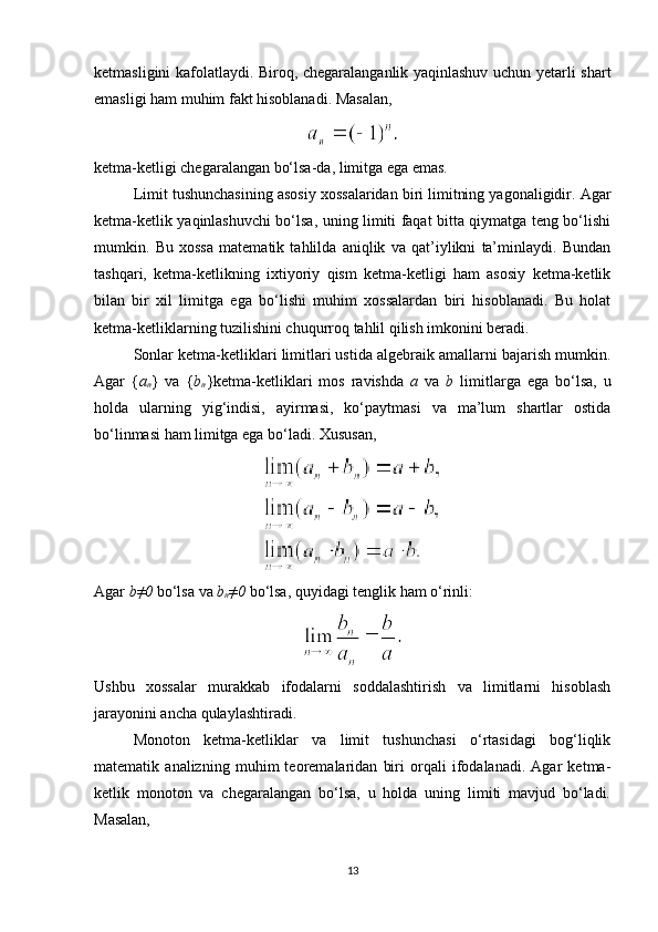ketmasligini kafolatlaydi. Biroq, chegaralanganlik yaqinlashuv uchun yetarli shart
emasligi ham muhim fakt hisoblanadi.  Masalan,
ketma-ketligi chegaralangan bo‘lsa-da, limitga ega emas.
Limit tushunchasining asosiy xossalaridan biri limitning yagonaligidir. Agar
ketma-ketlik yaqinlashuvchi bo‘lsa, uning limiti faqat bitta qiymatga teng bo‘lishi
mumkin.   Bu   xossa   matematik   tahlilda   aniqlik   va   qat’iylikni   ta’minlaydi.   Bundan
tashqari,   ketma-ketlikning   ixtiyoriy   qism   ketma-ketligi   ham   asosiy   ketma-ketlik
bilan   bir   xil   limitga   ega   bo‘lishi   muhim   xossalardan   biri   hisoblanadi.   Bu   holat
ketma-ketliklarning tuzilishini chuqurroq tahlil qilish imkonini beradi.
Sonlar ketma-ketliklari limitlari ustida algebraik amallarni bajarish mumkin.
Agar   { a
n }   va   { b
n }ketma-ketliklari   mos   ravishda   a   va   b   limitlarga   ega   bo‘lsa,   u
holda   ularning   yig‘indisi,   ayirmasi,   ko‘paytmasi   va   ma’lum   shartlar   ostida
bo‘linmasi ham limitga ega bo‘ladi. Xususan,
Agar  b≠0  bo‘lsa va  b
n ≠0  bo‘lsa, quyidagi tenglik ham o‘rinli:
Ushbu   xossalar   murakkab   ifodalarni   soddalashtirish   va   limitlarni   hisoblash
jarayonini ancha qulaylashtiradi.
Monoton   ketma-ketliklar   va   limit   tushunchasi   o‘rtasidagi   bog‘liqlik
matematik   analizning   muhim   teoremalaridan   biri   orqali   ifodalanadi.   Agar   ketma-
ketlik   monoton   va   chegaralangan   bo‘lsa,   u   holda   uning   limiti   mavjud   bo‘ladi.
Masalan,
13 