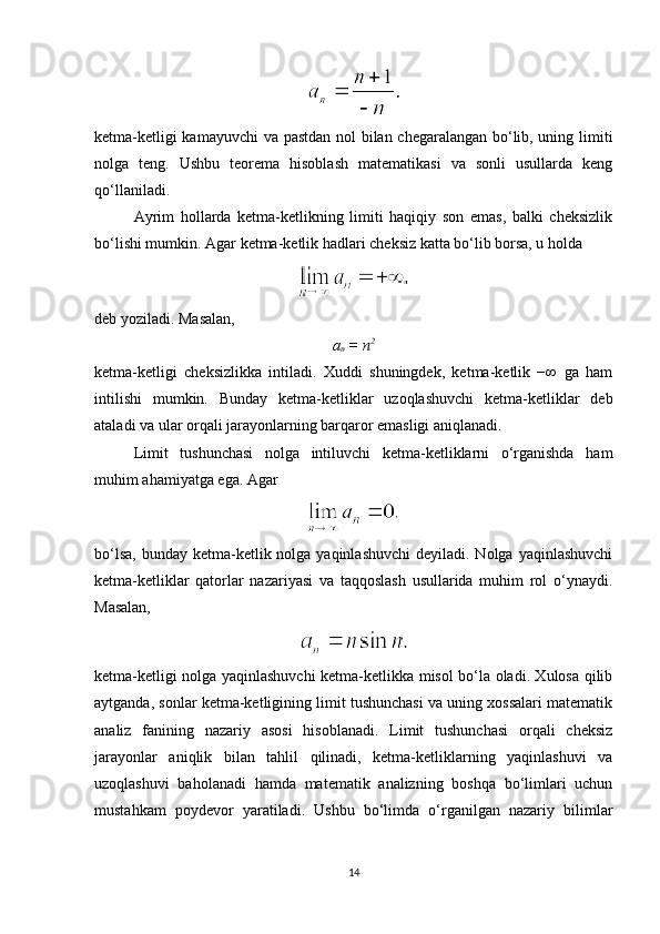 ketma-ketligi kamayuvchi va pastdan nol bilan chegaralangan bo‘lib, uning limiti
nolga   teng.   Ushbu   teorema   hisoblash   matematikasi   va   sonli   usullarda   keng
qo‘llaniladi.
Ayrim   hollarda   ketma-ketlikning   limiti   haqiqiy   son   emas,   balki   cheksizlik
bo‘lishi mumkin. Agar ketma-ketlik hadlari cheksiz katta bo‘lib borsa, u holda
deb yoziladi. Masalan,
a
n  = n 2
ketma-ketligi   cheksizlikka   intiladi.   Xuddi   shuningdek,   ketma-ketlik   −∞   ga   ham
intilishi   mumkin.   Bunday   ketma-ketliklar   uzoqlashuvchi   ketma-ketliklar   deb
ataladi va ular orqali jarayonlarning barqaror emasligi aniqlanadi.
Limit   tushunchasi   nolga   intiluvchi   ketma-ketliklarni   o‘rganishda   ham
muhim ahamiyatga ega.  Agar
bo‘lsa,  bunday ketma-ketlik nolga yaqinlashuvchi  deyiladi. Nolga yaqinlashuvchi
ketma-ketliklar   qatorlar   nazariyasi   va   taqqoslash   usullarida   muhim   rol   o‘ynaydi.
Masalan,
ketma-ketligi nolga yaqinlashuvchi ketma-ketlikka misol bo‘la oladi. Xulosa qilib
aytganda, sonlar ketma-ketligining limit tushunchasi va uning xossalari matematik
analiz   fanining   nazariy   asosi   hisoblanadi.   Limit   tushunchasi   orqali   cheksiz
jarayonlar   aniqlik   bilan   tahlil   qilinadi,   ketma-ketliklarning   yaqinlashuvi   va
uzoqlashuvi   baholanadi   hamda   matematik   analizning   boshqa   bo‘limlari   uchun
mustahkam   poydevor   yaratiladi.   Ushbu   bo‘limda   o‘rganilgan   nazariy   bilimlar
14 