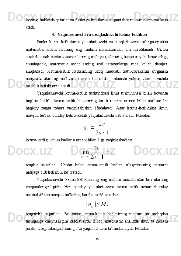 keyingi boblarda qatorlar va funksiya limitlarini o‘rganishda muhim ahamiyat kasb
etadi.
4. Yaqinlashuvchi va uzoqlashuvchi ketma-ketliklar
Sonlar   ketma-ketliklarini   yaqinlashuvchi   va   uzoqlashuvchi   turlarga   ajratish
matematik   analiz   fanining   eng   muhim   masalalaridan   biri   hisoblanadi.   Ushbu
ajratish orqali cheksiz jarayonlarning mohiyati, ularning barqaror yoki beqarorligi,
shuningdek,   matematik   modellarning   real   jarayonlarga   mos   kelish   darajasi
aniqlanadi.   Ketma-ketlik   hadlarining   uzoq   muddatli   xatti-harakatini   o‘rganish
natijasida   ularning   ma’lum   bir   qiymat   atrofida   jamlanishi   yoki   muttasil   ravishda
tarqalib ketishi aniqlanadi.
Yaqinlashuvchi   ketma-ketlik   tushunchasi   limit   tushunchasi   bilan   bevosita
bog‘liq   bo‘lib,   ketma-ketlik   hadlarining   tartib   raqami   ortishi   bilan   ma’lum   bir
haqiqiy   songa   tobora   yaqinlashishini   ifodalaydi.   Agar   ketma-ketlikning   limiti
mavjud bo‘lsa, bunday ketma-ketlik yaqinlashuvchi deb ataladi.  Masalan,
ketma-ketligi uchun hadlar  n  ortishi bilan 1 ga yaqinlashadi va
tenglik   bajariladi.   Ushbu   holat   ketma-ketlik   hadlari   o‘zgarishining   barqaror
natijaga olib kelishini ko‘rsatadi.
Yaqinlashuvchi   ketma-ketliklarning   eng   muhim   xossalaridan   biri   ularning
chegaralanganligidir.   Har   qanday   yaqinlashuvchi   ketma-ketlik   uchun   shunday
musbat  M  son mavjud bo‘ladiki, barcha  n∈ N  lar uchun
tengsizlik   bajariladi.   Bu   xossa   ketma-ketlik   hadlarining   ma’lum   bir   oraliqdan
tashqariga   chiqmasligini   kafolatlaydi.   Biroq,   matematik   analizda   shuni   ta’kidlash
joizki, chegaralanganlikning o‘zi yaqinlashuvni ta’minlamaydi. Masalan,
15 
