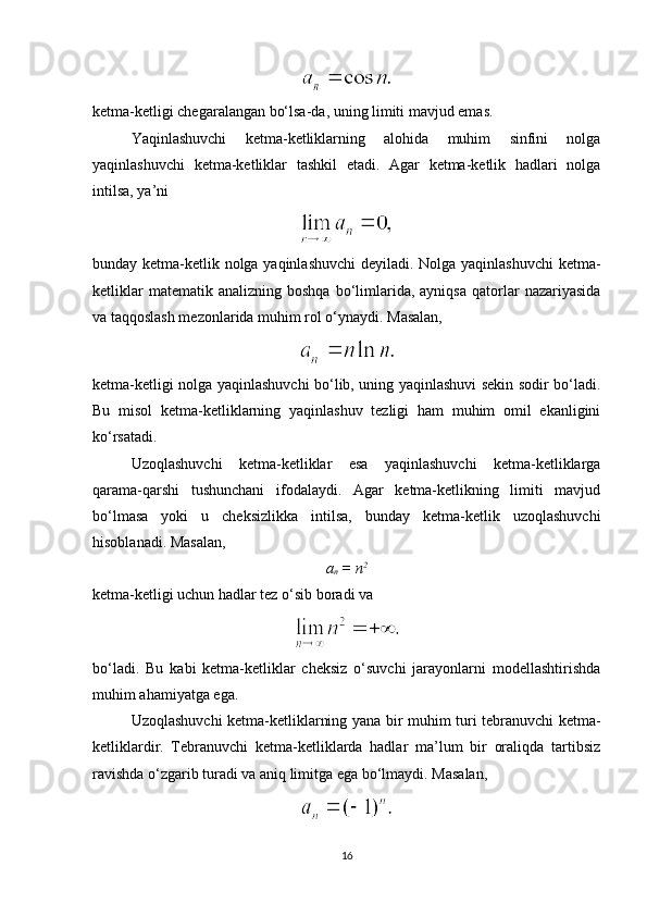 ketma-ketligi chegaralangan bo‘lsa-da, uning limiti mavjud emas.
Yaqinlashuvchi   ketma-ketliklarning   alohida   muhim   sinfini   nolga
yaqinlashuvchi   ketma-ketliklar   tashkil   etadi.   Agar   ketma-ketlik   hadlari   nolga
intilsa, ya’ni
bunday ketma-ketlik nolga yaqinlashuvchi  deyiladi. Nolga yaqinlashuvchi ketma-
ketliklar  matematik  analizning   boshqa  bo‘limlarida,  ayniqsa  qatorlar   nazariyasida
va taqqoslash mezonlarida muhim rol o‘ynaydi.  Masalan,
ketma-ketligi nolga yaqinlashuvchi bo‘lib, uning yaqinlashuvi sekin sodir bo‘ladi.
Bu   misol   ketma-ketliklarning   yaqinlashuv   tezligi   ham   muhim   omil   ekanligini
ko‘rsatadi.
Uzoqlashuvchi   ketma-ketliklar   esa   yaqinlashuvchi   ketma-ketliklarga
qarama-qarshi   tushunchani   ifodalaydi.   Agar   ketma-ketlikning   limiti   mavjud
bo‘lmasa   yoki   u   cheksizlikka   intilsa,   bunday   ketma-ketlik   uzoqlashuvchi
hisoblanadi.  Masalan,
a
n  = n 2
ketma-ketligi uchun hadlar tez o‘sib boradi va
bo‘ladi.   Bu   kabi   ketma-ketliklar   cheksiz   o‘suvchi   jarayonlarni   modellashtirishda
muhim ahamiyatga ega.
Uzoqlashuvchi ketma-ketliklarning yana bir muhim turi tebranuvchi ketma-
ketliklardir.   Tebranuvchi   ketma-ketliklarda   hadlar   ma’lum   bir   oraliqda   tartibsiz
ravishda o‘zgarib turadi va aniq limitga ega bo‘lmaydi.  Masalan,
16 