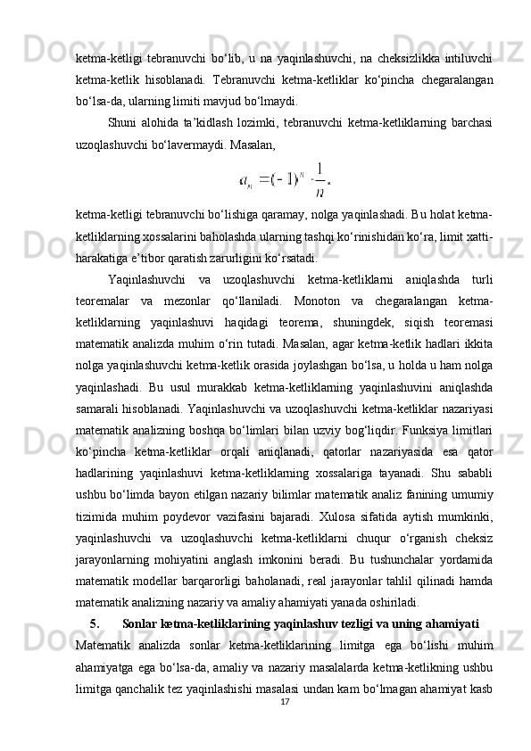 ketma-ketligi   tebranuvchi   bo‘lib,   u   na   yaqinlashuvchi,   na   cheksizlikka   intiluvchi
ketma-ketlik   hisoblanadi.   Tebranuvchi   ketma-ketliklar   ko‘pincha   chegaralangan
bo‘lsa-da, ularning limiti mavjud bo‘lmaydi.
Shuni   alohida   ta’kidlash   lozimki,   tebranuvchi   ketma-ketliklarning   barchasi
uzoqlashuvchi bo‘lavermaydi.  Masalan,
ketma-ketligi tebranuvchi bo‘lishiga qaramay, nolga yaqinlashadi. Bu holat ketma-
ketliklarning xossalarini baholashda ularning tashqi ko‘rinishidan ko‘ra, limit xatti-
harakatiga e’tibor qaratish zarurligini ko‘rsatadi.
Yaqinlashuvchi   va   uzoqlashuvchi   ketma-ketliklarni   aniqlashda   turli
teoremalar   va   mezonlar   qo‘llaniladi.   Monoton   va   chegaralangan   ketma-
ketliklarning   yaqinlashuvi   haqidagi   teorema,   shuningdek,   siqish   teoremasi
matematik analizda muhim  o‘rin tutadi. Masalan,  agar  ketma-ketlik hadlari ikkita
nolga yaqinlashuvchi ketma-ketlik orasida joylashgan bo‘lsa, u holda u ham nolga
yaqinlashadi.   Bu   usul   murakkab   ketma-ketliklarning   yaqinlashuvini   aniqlashda
samarali hisoblanadi. Yaqinlashuvchi va uzoqlashuvchi ketma-ketliklar nazariyasi
matematik analizning  boshqa  bo‘limlari   bilan uzviy  bog‘liqdir. Funksiya  limitlari
ko‘pincha   ketma-ketliklar   orqali   aniqlanadi,   qatorlar   nazariyasida   esa   qator
hadlarining   yaqinlashuvi   ketma-ketliklarning   xossalariga   tayanadi.   Shu   sababli
ushbu bo‘limda bayon etilgan nazariy bilimlar matematik analiz fanining umumiy
tizimida   muhim   poydevor   vazifasini   bajaradi.   Xulosa   sifatida   aytish   mumkinki,
yaqinlashuvchi   va   uzoqlashuvchi   ketma-ketliklarni   chuqur   o‘rganish   cheksiz
jarayonlarning   mohiyatini   anglash   imkonini   beradi.   Bu   tushunchalar   yordamida
matematik   modellar   barqarorligi   baholanadi,   real   jarayonlar   tahlil   qilinadi   hamda
matematik analizning nazariy va amaliy ahamiyati yanada oshiriladi.
5. Sonlar ketma-ketliklarining yaqinlashuv tezligi va uning ahamiyati
Matematik   analizda   sonlar   ketma-ketliklarining   limitga   ega   bo‘lishi   muhim
ahamiyatga  ega  bo‘lsa-da,  amaliy  va nazariy  masalalarda  ketma-ketlikning  ushbu
limitga qanchalik tez yaqinlashishi masalasi undan kam bo‘lmagan ahamiyat kasb
17 
