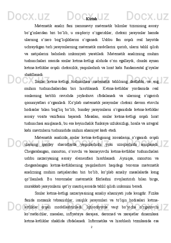 Kirish
Matematik   analiz   fani   zamonaviy   matematik   bilimlar   tizimining   asosiy
bo‘g‘inlaridan   biri   bo‘lib,   u   miqdoriy   o‘zgarishlar,   cheksiz   jarayonlar   hamda
ularning   o‘zaro   bog‘liqliklarini   o‘rganadi.   Ushbu   fan   orqali   real   hayotda
uchraydigan turli jarayonlarning matematik modellarini  qurish, ularni tahlil  qilish
va   natijalarini   baholash   imkoniyati   yaratiladi.   Matematik   analizning   muhim
tushunchalari   orasida   sonlar   ketma-ketligi   alohida   o‘rin   egallaydi,   chunki   aynan
ketma-ketliklar  orqali  cheksizlik, yaqinlashish  va limit kabi  fundamental  g‘oyalar
shakllanadi.
Sonlar   ketma-ketligi   tushunchasi   matematik   tahlilning   dastlabki   va   eng
muhim   tushunchalaridan   biri   hisoblanadi.   Ketma-ketliklar   yordamida   real
sonlarning   tartibli   ravishda   joylashuvi   ifodalanadi   va   ularning   o‘zgarish
qonuniyatlari   o‘rganiladi.   Ko‘plab   matematik   jarayonlar   cheksiz   davom   etuvchi
hodisalar   bilan   bog‘liq   bo‘lib,   bunday   jarayonlarni   o‘rganishda   ketma-ketliklar
asosiy   vosita   vazifasini   bajaradi.   Masalan,   sonlar   ketma-ketligi   orqali   limit
tushunchasi aniqlanadi, bu esa keyinchalik funksiya uzluksizligi, hosila va integral
kabi mavzularni tushunishda muhim ahamiyat kasb etadi.
Matematik   analizda   sonlar   ketma-ketligining   xossalarini   o‘rganish   orqali
ularning   qanday   sharoitlarda   yaqinlashishi   yoki   uzoqlashishi   aniqlanadi.
Chegaralangan,   monoton,   o‘suvchi   va   kamayuvchi   ketma-ketliklar   tushunchalari
ushbu   nazariyaning   asosiy   elementlari   hisoblanadi.   Ayniqsa,   monoton   va
chegaralangan   ketma-ketliklarning   yaqinlashuvi   haqidagi   teorema   matematik
analizning   muhim   natijalaridan   biri   bo‘lib,   ko‘plab   amaliy   masalalarda   keng
qo‘llaniladi.   Bu   teoremalar   matematik   fikrlashni   rivojlantirish   bilan   birga,
murakkab jarayonlarni qat’iy mantiq asosida tahlil qilish imkonini beradi.
Sonlar   ketma-ketligi   nazariyasining   amaliy   ahamiyati   juda   kengdir.   Fizika
fanida   mexanik   tebranishlar,   issiqlik   jarayonlari   va   to‘lqin   hodisalari   ketma-
ketliklar   orqali   modellashtiriladi.   Iqtisodiyotda   vaqt   bo‘yicha   o‘zgaruvchi
ko‘rsatkichlar,   masalan,   inflyatsiya   darajasi,   daromad   va   xarajatlar   dinamikasi
ketma-ketliklar   shaklida   ifodalanadi.   Informatika   va   hisoblash   texnikasida   esa
2 