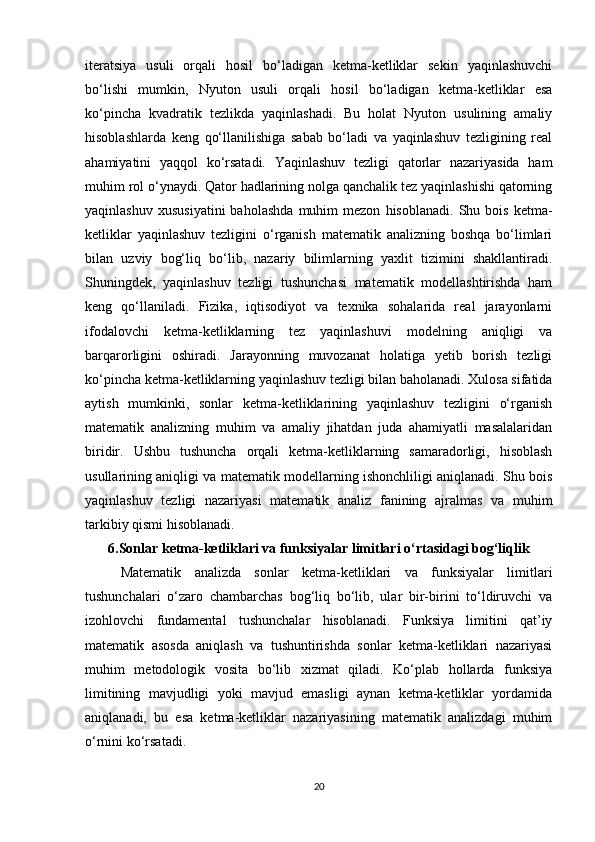 iteratsiya   usuli   orqali   hosil   bo‘ladigan   ketma-ketliklar   sekin   yaqinlashuvchi
bo‘lishi   mumkin,   Nyuton   usuli   orqali   hosil   bo‘ladigan   ketma-ketliklar   esa
ko‘pincha   kvadratik   tezlikda   yaqinlashadi.   Bu   holat   Nyuton   usulining   amaliy
hisoblashlarda   keng   qo‘llanilishiga   sabab   bo‘ladi   va   yaqinlashuv   tezligining   real
ahamiyatini   yaqqol   ko‘rsatadi.   Yaqinlashuv   tezligi   qatorlar   nazariyasida   ham
muhim rol o‘ynaydi. Qator hadlarining nolga qanchalik tez yaqinlashishi qatorning
yaqinlashuv   xususiyatini   baholashda   muhim   mezon   hisoblanadi.   Shu  bois   ketma-
ketliklar   yaqinlashuv   tezligini   o‘rganish   matematik   analizning   boshqa   bo‘limlari
bilan   uzviy   bog‘liq   bo‘lib,   nazariy   bilimlarning   yaxlit   tizimini   shakllantiradi.
Shuningdek,   yaqinlashuv   tezligi   tushunchasi   matematik   modellashtirishda   ham
keng   qo‘llaniladi.   Fizika,   iqtisodiyot   va   texnika   sohalarida   real   jarayonlarni
ifodalovchi   ketma-ketliklarning   tez   yaqinlashuvi   modelning   aniqligi   va
barqarorligini   oshiradi.   Jarayonning   muvozanat   holatiga   yetib   borish   tezligi
ko‘pincha ketma-ketliklarning yaqinlashuv tezligi bilan baholanadi. Xulosa sifatida
aytish   mumkinki,   sonlar   ketma-ketliklarining   yaqinlashuv   tezligini   o‘rganish
matematik   analizning   muhim   va   amaliy   jihatdan   juda   ahamiyatli   masalalaridan
biridir.   Ushbu   tushuncha   orqali   ketma-ketliklarning   samaradorligi,   hisoblash
usullarining aniqligi va matematik modellarning ishonchliligi aniqlanadi. Shu bois
yaqinlashuv   tezligi   nazariyasi   matematik   analiz   fanining   ajralmas   va   muhim
tarkibiy qismi hisoblanadi.
6.Sonlar ketma-ketliklari va funksiyalar limitlari o‘rtasidagi bog‘liqlik
Matematik   analizda   sonlar   ketma-ketliklari   va   funksiyalar   limitlari
tushunchalari   o‘zaro   chambarchas   bog‘liq   bo‘lib,   ular   bir-birini   to‘ldiruvchi   va
izohlovchi   fundamental   tushunchalar   hisoblanadi.   Funksiya   limitini   qat’iy
matematik   asosda   aniqlash   va   tushuntirishda   sonlar   ketma-ketliklari   nazariyasi
muhim   metodologik   vosita   bo‘lib   xizmat   qiladi.   Ko‘plab   hollarda   funksiya
limitining   mavjudligi   yoki   mavjud   emasligi   aynan   ketma-ketliklar   yordamida
aniqlanadi,   bu   esa   ketma-ketliklar   nazariyasining   matematik   analizdagi   muhim
o‘rnini ko‘rsatadi.
20 