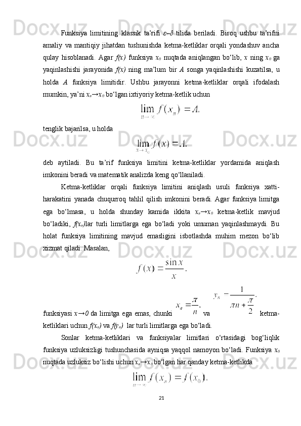 Funksiya   limitining   klassik   ta’rifi   ε – δ   tilida   beriladi.   Biroq   ushbu   ta’rifni
amaliy   va   mantiqiy   jihatdan   tushunishda   ketma-ketliklar   orqali   yondashuv   ancha
qulay   hisoblanadi.   Agar   f(x)   funksiya   x
0   nuqtada   aniqlangan   bo‘lib,   x   ning   x
0   ga
yaqinlashishi   jarayonida   f(x)   ning   ma’lum   bir   A   songa   yaqinlashishi   kuzatilsa,   u
holda   A   funksiya   limitidir.   Ushbu   jarayonni   ketma-ketliklar   orqali   ifodalash
mumkin, ya’ni  x
n →x
0  bo‘lgan ixtiyoriy ketma-ketlik uchun
tenglik bajarilsa, u holda
deb   aytiladi.   Bu   ta’rif   funksiya   limitini   ketma-ketliklar   yordamida   aniqlash
imkonini beradi va matematik analizda keng qo‘llaniladi.
Ketma-ketliklar   orqali   funksiya   limitini   aniqlash   usuli   funksiya   xatti-
harakatini   yanada   chuqurroq   tahlil   qilish   imkonini   beradi.   Agar   funksiya   limitga
ega   bo‘lmasa,   u   holda   shunday   kamida   ikkita   x
n →x
0   ketma-ketlik   mavjud
bo‘ladiki,   f(x
n ) lar   turli   limitlarga   ega   bo‘ladi   yoki   umuman   yaqinlashmaydi.   Bu
holat   funksiya   limitining   mavjud   emasligini   isbotlashda   muhim   mezon   bo‘lib
xizmat qiladi.  Masalan,
funksiyasi   x →0   da   limitga   ega   emas ,   chunki     va     ketma-
ketliklari uchun  f ( x
n )  va  f ( y
n )   lar turli limitlarga ega bo‘ladi.
Sonlar   ketma-ketliklari   va   funksiyalar   limitlari   o‘rtasidagi   bog‘liqlik
funksiya uzluksizligi tushunchasida ayniqsa yaqqol namoyon bo‘ladi. Funksiya   x
0
nuqtada uzluksiz bo‘lishi uchun  x
n → x
0  bo‘lgan har qanday ketma-ketlikda
21 