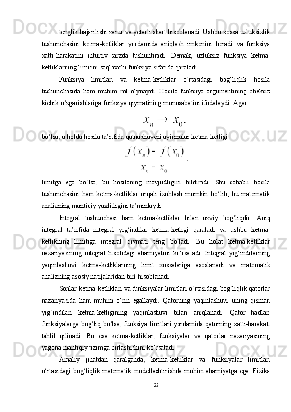 tenglik bajarilishi zarur va yetarli shart hisoblanadi. Ushbu xossa uzluksizlik
tushunchasini   ketma-ketliklar   yordamida   aniqlash   imkonini   beradi   va   funksiya
xatti-harakatini   intuitiv   tarzda   tushuntiradi.   Demak,   uzluksiz   funksiya   ketma-
ketliklarning limitini saqlovchi funksiya sifatida qaraladi.
Funksiya   limitlari   va   ketma-ketliklar   o‘rtasidagi   bog‘liqlik   hosila
tushunchasida   ham   muhim   rol   o‘ynaydi.   Hosila   funksiya   argumentining   cheksiz
kichik o‘zgarishlariga funksiya qiymatining munosabatini ifodalaydi.  Agar
bo‘lsa, u holda hosila ta’rifida qatnashuvchi ayirmalar ketma-ketligi
limitga   ega   bo‘lsa,   bu   hosilaning   mavjudligini   bildiradi.   Shu   sababli   hosila
tushunchasini   ham   ketma-ketliklar   orqali   izohlash   mumkin   bo‘lib,   bu   matematik
analizning mantiqiy yaxlitligini ta’minlaydi.
Integral   tushunchasi   ham   ketma-ketliklar   bilan   uzviy   bog‘liqdir.   Aniq
integral   ta’rifida   integral   yig‘indilar   ketma-ketligi   qaraladi   va   ushbu   ketma-
ketlikning   limitiga   integral   qiymati   teng   bo‘ladi.   Bu   holat   ketma-ketliklar
nazariyasining   integral   hisobdagi   ahamiyatini   ko‘rsatadi.   Integral   yig‘indilarning
yaqinlashuvi   ketma-ketliklarning   limit   xossalariga   asoslanadi   va   matematik
analizning asosiy natijalaridan biri hisoblanadi.
Sonlar ketma-ketliklari va funksiyalar limitlari o‘rtasidagi bog‘liqlik qatorlar
nazariyasida   ham   muhim   o‘rin   egallaydi.   Qatorning   yaqinlashuvi   uning   qisman
yig‘indilari   ketma-ketligining   yaqinlashuvi   bilan   aniqlanadi.   Qator   hadlari
funksiyalarga bog‘liq bo‘lsa, funksiya limitlari yordamida qatorning xatti-harakati
tahlil   qilinadi.   Bu   esa   ketma-ketliklar,   funksiyalar   va   qatorlar   nazariyasining
yagona mantiqiy tizimga birlashishini ko‘rsatadi.
Amaliy   jihatdan   qaralganda,   ketma-ketliklar   va   funksiyalar   limitlari
o‘rtasidagi bog‘liqlik matematik modellashtirishda muhim ahamiyatga ega. Fizika
22 