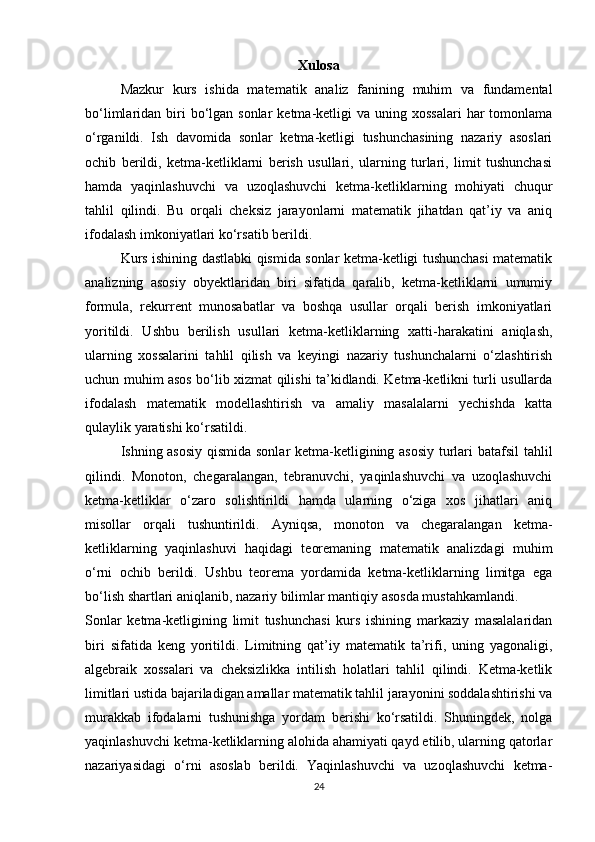 Xulosa
Mazkur   kurs   ishida   matematik   analiz   fanining   muhim   va   fundamental
bo‘limlaridan biri  bo‘lgan sonlar  ketma-ketligi  va  uning xossalari   har   tomonlama
o‘rganildi.   Ish   davomida   sonlar   ketma-ketligi   tushunchasining   nazariy   asoslari
ochib   berildi,   ketma-ketliklarni   berish   usullari,   ularning   turlari,   limit   tushunchasi
hamda   yaqinlashuvchi   va   uzoqlashuvchi   ketma-ketliklarning   mohiyati   chuqur
tahlil   qilindi.   Bu   orqali   cheksiz   jarayonlarni   matematik   jihatdan   qat’iy   va   aniq
ifodalash imkoniyatlari ko‘rsatib berildi.
Kurs ishining dastlabki qismida sonlar ketma-ketligi tushunchasi matematik
analizning   asosiy   obyektlaridan   biri   sifatida   qaralib,   ketma-ketliklarni   umumiy
formula,   rekurrent   munosabatlar   va   boshqa   usullar   orqali   berish   imkoniyatlari
yoritildi.   Ushbu   berilish   usullari   ketma-ketliklarning   xatti-harakatini   aniqlash,
ularning   xossalarini   tahlil   qilish   va   keyingi   nazariy   tushunchalarni   o‘zlashtirish
uchun muhim asos bo‘lib xizmat qilishi ta’kidlandi. Ketma-ketlikni turli usullarda
ifodalash   matematik   modellashtirish   va   amaliy   masalalarni   yechishda   katta
qulaylik yaratishi ko‘rsatildi.
Ishning asosiy qismida sonlar ketma-ketligining asosiy  turlari batafsil  tahlil
qilindi.   Monoton,   chegaralangan,   tebranuvchi,   yaqinlashuvchi   va   uzoqlashuvchi
ketma-ketliklar   o‘zaro   solishtirildi   hamda   ularning   o‘ziga   xos   jihatlari   aniq
misollar   orqali   tushuntirildi.   Ayniqsa,   monoton   va   chegaralangan   ketma-
ketliklarning   yaqinlashuvi   haqidagi   teoremaning   matematik   analizdagi   muhim
o‘rni   ochib   berildi.   Ushbu   teorema   yordamida   ketma-ketliklarning   limitga   ega
bo‘lish shartlari aniqlanib, nazariy bilimlar mantiqiy asosda mustahkamlandi.
Sonlar   ketma-ketligining   limit   tushunchasi   kurs   ishining   markaziy   masalalaridan
biri   sifatida   keng   yoritildi.   Limitning   qat’iy   matematik   ta’rifi,   uning   yagonaligi,
algebraik   xossalari   va   cheksizlikka   intilish   holatlari   tahlil   qilindi.   Ketma-ketlik
limitlari ustida bajariladigan amallar matematik tahlil jarayonini soddalashtirishi va
murakkab   ifodalarni   tushunishga   yordam   berishi   ko‘rsatildi.   Shuningdek,   nolga
yaqinlashuvchi ketma-ketliklarning alohida ahamiyati qayd etilib, ularning qatorlar
nazariyasidagi   o‘rni   asoslab   berildi.   Yaqinlashuvchi   va   uzoqlashuvchi   ketma-
24 