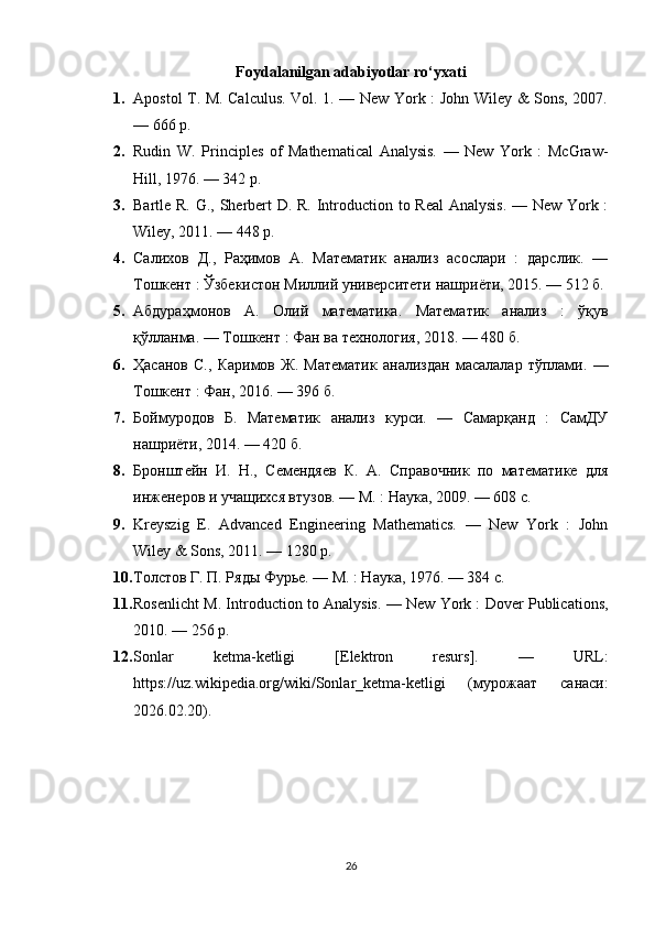 Foydalanilgan adabiyotlar ro‘yxati
1. Apostol T. M. Calculus. Vol. 1. — New York : John Wiley & Sons, 2007.
— 666 p.
2. Rudin   W.   Principles   of   Mathematical   Analysis.   —   New   York   :   McGraw-
Hill, 1976. — 342 p.
3. Bartle R. G., Sherbert D. R. Introduction to Real  Analysis. — New York :
Wiley, 2011. — 448 p.
4. Салихов   Д.,   Раҳимов   А.   Математик   анализ   асослари   :   дарслик.   —
Тошкент : Ўзбекистон Миллий университети нашриёти, 2015. — 512 б.
5. Абдураҳмонов   А.   Олий   математика.   Математик   анализ   :   ўқув
қўлланма. — Тошкент : Фан ва технология, 2018. — 480 б.
6. Ҳасанов   С.,   Каримов   Ж.   Математик   анализдан   масалалар   тўплами.   —
Тошкент : Фан, 2016. — 396 б.
7. Боймуродов   Б.   Математик   анализ   курси.   —   Самарқанд   :   СамДУ
нашриёти, 2014. — 420 б.
8. Бронштейн   И.   Н.,   Семендяев   К.   А.   Справочник   по   математике   для
инженеров и учащихся втузов. — М. : Наука, 2009. — 608 с.
9. Kreyszig   E.   Advanced   Engineering   Mathematics.   —   New   York   :   John
Wiley & Sons, 2011. — 1280 p.
10. Толстов Г. П. Ряды Фурье. — М. : Наука, 1976. — 384 с.
11. Rosenlicht M. Introduction to Analysis. — New York : Dover Publications,
2010. — 256 p.
12. Sonlar   ketma-ketligi   [Elektron   resurs].   —   URL:
https://uz.wikipedia.org/wiki/Sonlar_ketma-ketligi   ( мурожаат   санаси :
2026.02.20).
26 